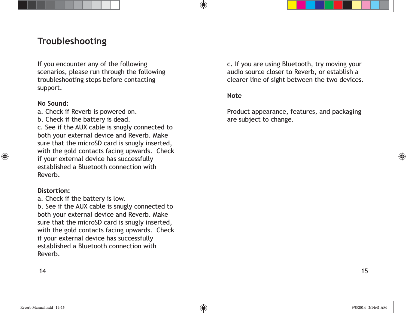 14 15TroubleshootingIf you encounter any of the following scenarios, please run through the following troubleshooting steps before contacting support.No Sound:a. Check if Reverb is powered on.b. Check if the battery is dead.c. See if the AUX cable is snugly connected to both your external device and Reverb. Make sure that the microSD card is snugly inserted, with the gold contacts facing upwards.  Check if your external device has successfully established a Bluetooth connection with Reverb.Distortion:a. Check if the battery is low.b. See if the AUX cable is snugly connected to both your external device and Reverb. Make sure that the microSD card is snugly inserted, with the gold contacts facing upwards.  Check if your external device has successfully established a Bluetooth connection with Reverb.c. If you are using Bluetooth, try moving your audio source closer to Reverb, or establish a clearer line of sight between the two devices.NoteProduct appearance, features, and packaging are subject to change.Reverb Manual.indd   14-15 9/8/2014   2:14:41 AM