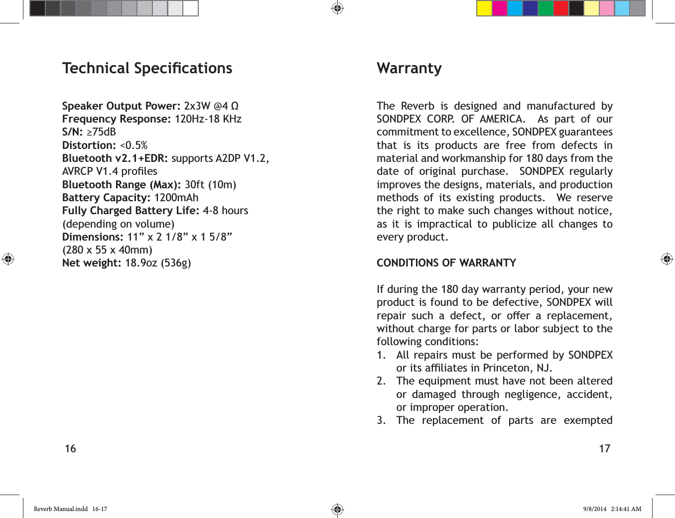 16 17Speaker Output Power:Frequency Response: 120Hz-18 KHzS/N:Distortion: <0.5%Bluetooth v2.1+EDR: supports A2DP V1.2, Bluetooth Range (Max): 30ft (10m)Battery Capacity: 1200mAhFully Charged Battery Life: 4-8 hours (depending on volume)Dimensions: 11&rdquo; x 2 1/8&rdquo; x 1 5/8&rdquo; (280 x 55 x 40mm)Net weight: 18.9oz (536g) WarrantyThe Reverb is designed and manufactured by SONDPEX CORP. OF AMERICA.  As part of our commitment to excellence, SONDPEX guarantees that is its products are free from defects in material and workmanship for 180 days from the date of original purchase.  SONDPEX regularly improves the designs, materials, and production methods of its existing products.  We reserve the right to make such changes without notice, as it is impractical to publicize all changes to every product.CONDITIONS OF WARRANTYIf during the 180 day warranty period, your new product is found to be defective, SONDPEX will        without charge for parts or labor subject to the following conditions:1.  All repairs must be performed by SONDPEX 2.  The equipment must have not been altered or damaged through negligence, accident, or improper operation.3.  The replacement of parts are exempted Reverb Manual.indd   16-17 9/8/2014   2:14:41 AM