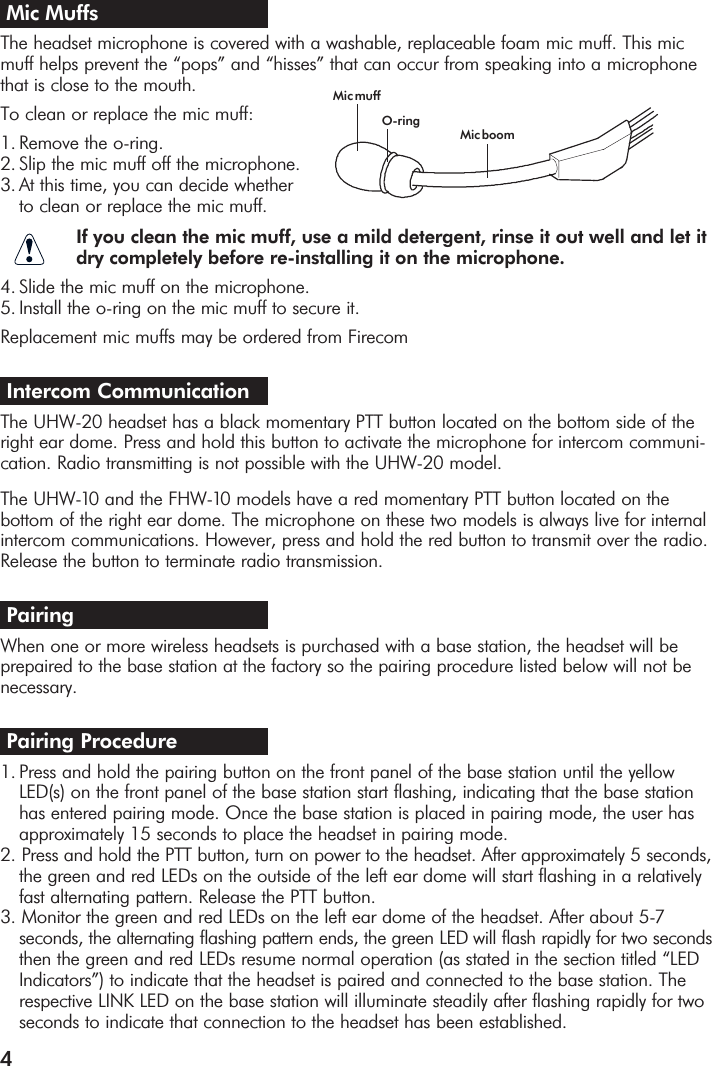 4Mic Muffs The headset microphone is covered with a washable, replaceable foam mic muff. This micmuff helps prevent the “pops” and “hisses” that can occur from speaking into a microphonethat is close to the mouth.To clean or replace the mic muff:                            1. Remove the o-ring.2. Slip the mic muff off the microphone.3. At this time, you can decide whether to clean or replace the mic muff.If you clean the mic muff, use a mild detergent, rinse it out well and let it dry completely before re-installing it on the microphone.4. Slide the mic muff on the microphone.5. Install the o-ring on the mic muff to secure it. Replacement mic muffs may be ordered from FirecomIntercom CommunicationThe UHW-20 headset has a black momentary PTT button located on the bottom side of theright ear dome. Press and hold this button to activate the microphone for intercom communi-cation. Radio transmitting is not possible with the UHW-20 model.  The UHW-10 and the FHW-10 models have a red momentary PTT button located on the bottom of the right ear dome. The microphone on these two models is always live for internalintercom communications. However, press and hold the red button to transmit over the radio.Release the button to terminate radio transmission.PairingWhen one or more wireless headsets is purchased with a base station, the headset will beprepaired to the base station at the factory so the pairing procedure listed below will not benecessary.Pairing Procedure1. Press and hold the pairing button on the front panel of the base station until the yellow LED(s) on the front panel of the base station start flashing, indicating that the base station has entered pairing mode. Once the base station is placed in pairing mode, the user has approximately 15 seconds to place the headset in pairing mode.2. Press and hold the PTT button, turn on power to the headset. After approximately 5 seconds,the green and red LEDs on the outside of the left ear dome will start flashing in a relatively fast alternating pattern. Release the PTT button.3. Monitor the green and red LEDs on the left ear dome of the headset. After about 5-7 seconds, the alternating flashing pattern ends, the green LED will flash rapidly for two secondsthen the green and red LEDs resume normal operation (as stated in the section titled “LED Indicators”) to indicate that the headset is paired and connected to the base station. The respective LINK LED on the base station will illuminate steadily after flashing rapidly for two seconds to indicate that connection to the headset has been established.Mic muffO-ringMic boom