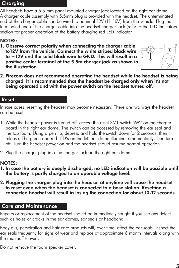 5Charging All headsets have a 5.5 mm panel mounted charger jack located on the right ear dome. A charger cable assembly with 5.5mm plug is provided with the headset. The unterminated end of the charger cable can be wired to nominal 12V (11-16V ) from the vehicle. Plug theterminated end of the charger cable into the headset charger jack (refer to the LED indicatorssection for proper operation of the battery charging red LED indicatorNOTES:1. Observe correct polarity when connecting the charger cable to12V from the vehicle. Connect the white striped black wire to +12V and the solid black wire to GND. This will result in a positive center terminal of the 5.5m charger jack as shown in the illustration. 2. Firecom does not recommend operating the headset while the headset is beingcharged. It is recommended that the headset be charged only when it’s not being operated and with the power switch on the headset turned off. ResetIn rare cases, resetting the headset may become necessary. There are two ways the headsetcan be reset:1. While the headset power is turned off, access the reset SMT switch SW2 on the charger board in the right ear dome. The switch can be accessed by removing the ear seal and the top foam. Using a pen tip, depress and hold the switch down for 2 seconds, then release. The green and red LED’s on the left ear dome illuminate momentarily, then turn off. Turn the headset power on and the headset should resume normal operation. 2. Plug the charger plug into the charger jack on the right ear dome.NOTES: 1. In case the battery is deeply discharged, no LED indication will be possible untilthe battery is partly charged to an operable voltage level.2. Plugging the charger plug into the headset at anytime will cause the headset to reset even when the headset is connected to a base station. Resetting a connected headset will result in losing the connection for about 10-12 seconds.Care and MaintenanceRepairs or replacement of the headset should be immediately sought if you see any defectsuch as holes or cracks in the ear domes, ear seals or headband.  Body oils, perspiration and hair care products will, over time, affect the ear seals. Inspect theear seals frequently for signs of wear and replace at approximate 6 month intervals along withthe mic muff (cover). Do not remove the foam speaker cover.  +–