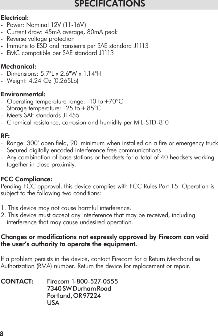 SPECIFICATIONSElectrical:-  Power: Nominal 12V (11-16V )-  Current draw: 45mA average, 80mA peak-  Reverse voltage protection- Immune to ESD and transients per SAE standard J1113- EMC compatible per SAE standard J1113Mechanical:- Dimensions: 5.7&quot;L x 2.6&quot;W x 1.14&quot;H- Weight: 4.24 Oz (0.265Lb)Environmental:- Operating temperature range: -10 to +70°C- Storage temperature: -25 to + 85°C- Meets SAE standards J1455- Chemical resistance, corrosion and humidity per MIL-STD-810RF:- Range: 300&apos;open field, 90&apos;minimum when installed on a fire or emergency truck- Secured digitally encoded interference free communications- Any combination of base stations or headsets for a total of 40 headsets working together in close proximity.FCC Compliance:Pending FCC approval, this device complies with FCC Rules Part 15. Operation issubject to the following two conditions:1. This device may not cause harmful interference.2. This device must accept any interference that may be received, including interference that may cause undesired operation.Changes or modifications not expressly approved by Firecom can voidthe user’s authority to operate the equipment.If a problem persists in the device, contact Firecom for a Return MerchandiseAuthorization (RMA) number. Return the device for replacement or repair.CONTACT: Firecom  1-800-527-05557340 SW Durham RoadPortland, OR 97224 USA8