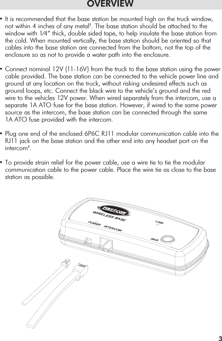 OVERVIEW•It is recommended that the base station be mounted high on the truck window, not within 4 inches of any metal3. The base station should be attached to the window with 1/4“ thick, double sided tape, to help insulate the base station from the cold. When mounted vertically, the base station should be oriented so that cables into the base station are connected from the bottom, not the top of the enclosure so as not to provide a water path into the enclosure.•Connect nominal 12V (11-16V) from the truck to the base station using the powercable provided. The base station can be connected to the vehicle power line and ground at any location on the truck, without risking undesired effects such as ground loops, etc. Connect the black wire to the vehicle’s ground and the red wire to the vehicles 12V power. When wired separately from the intercom, use a separate 1A ATO fuse for the base station. However, if wired to the same power source as the intercom, the base station can be connected through the same 1A ATO fuse provided with the intercom.•Plug one end of the enclosed 6P6C RJ11 modular communication cable into the RJ11 jack on the base station and the other end into any headset port on the intercom4.•To provide strain relief for the power cable, use a wire tie to tie the modular communication cable to the power cable. Place the wire tie as close to the base station as possible.3WIRELESS BASEPOWER    INTERCOM PAIRLINK