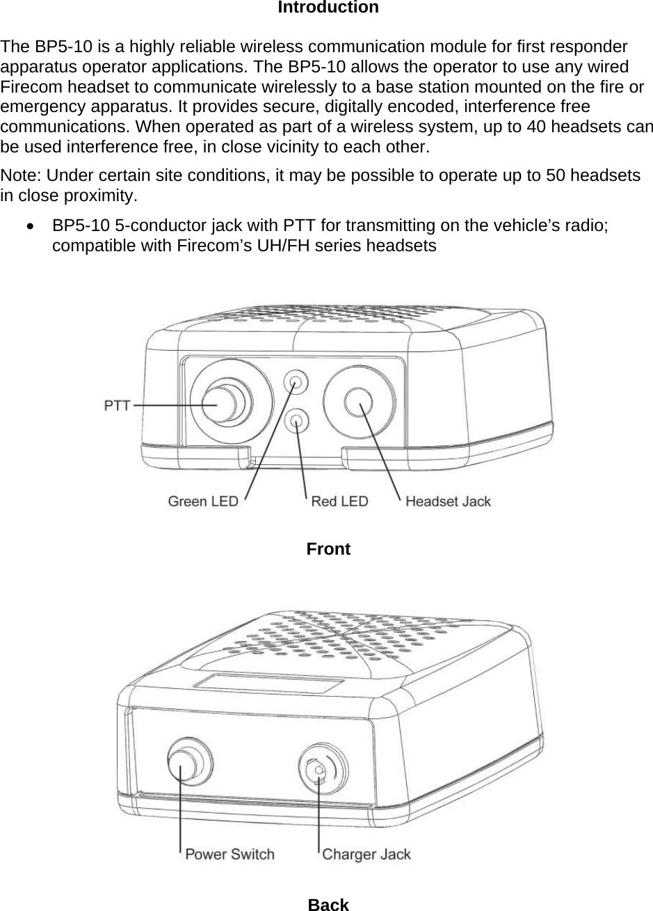 Introduction The BP5-10 is a highly reliable wireless communication module for first responder apparatus operator applications. The BP5-10 allows the operator to use any wired Firecom headset to communicate wirelessly to a base station mounted on the fire or emergency apparatus. It provides secure, digitally encoded, interference free communications. When operated as part of a wireless system, up to 40 headsets can be used interference free, in close vicinity to each other. Note: Under certain site conditions, it may be possible to operate up to 50 headsets in close proximity. •  BP5-10 5-conductor jack with PTT for transmitting on the vehicle’s radio; compatible with Firecom’s UH/FH series headsets     Front     Back 