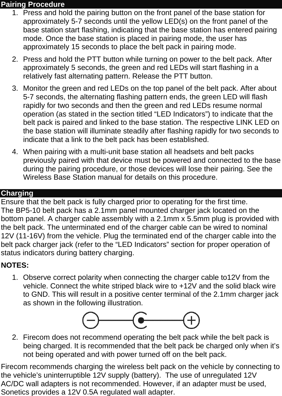 Pairing Procedure 1.  Press and hold the pairing button on the front panel of the base station for approximately 5-7 seconds until the yellow LED(s) on the front panel of the base station start flashing, indicating that the base station has entered pairing mode. Once the base station is placed in pairing mode, the user has approximately 15 seconds to place the belt pack in pairing mode. 2.  Press and hold the PTT button while turning on power to the belt pack. After approximately 5 seconds, the green and red LEDs will start flashing in a relatively fast alternating pattern. Release the PTT button. 3.  Monitor the green and red LEDs on the top panel of the belt pack. After about 5-7 seconds, the alternating flashing pattern ends, the green LED will flash rapidly for two seconds and then the green and red LEDs resume normal operation (as stated in the section titled “LED Indicators”) to indicate that the belt pack is paired and linked to the base station. The respective LINK LED on the base station will illuminate steadily after flashing rapidly for two seconds to indicate that a link to the belt pack has been established. 4.  When pairing with a multi-unit base station all headsets and belt packs previously paired with that device must be powered and connected to the base during the pairing procedure, or those devices will lose their pairing. See the Wireless Base Station manual for details on this procedure. Charging  Ensure that the belt pack is fully charged prior to operating for the first time. The BP5-10 belt pack has a 2.1mm panel mounted charger jack located on the bottom panel. A charger cable assembly with a 2.1mm x 5.5mm plug is provided with the belt pack. The unterminated end of the charger cable can be wired to nominal 12V (11-16V) from the vehicle. Plug the terminated end of the charger cable into the belt pack charger jack (refer to the “LED Indicators” section for proper operation of status indicators during battery charging. NOTES: 1.  Observe correct polarity when connecting the charger cable to12V from the vehicle. Connect the white striped black wire to +12V and the solid black wire to GND. This will result in a positive center terminal of the 2.1mm charger jack as shown in the following illustration.  2.  Firecom does not recommend operating the belt pack while the belt pack is being charged. It is recommended that the belt pack be charged only when it’s not being operated and with power turned off on the belt pack. Firecom recommends charging the wireless belt pack on the vehicle by connecting to the vehicle’s uninterruptible 12V supply (battery).  The use of unregulated 12V AC/DC wall adapters is not recommended. However, if an adapter must be used, Sonetics provides a 12V 0.5A regulated wall adapter. 