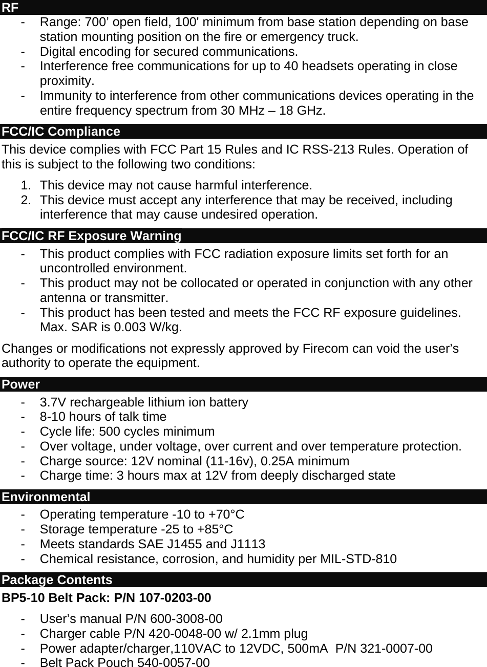  RF - Range: 700’ open field, 100&apos; minimum from base station depending on base station mounting position on the fire or emergency truck. -  Digital encoding for secured communications. -  Interference free communications for up to 40 headsets operating in close proximity. -  Immunity to interference from other communications devices operating in the entire frequency spectrum from 30 MHz – 18 GHz. FCC/IC Compliance This device complies with FCC Part 15 Rules and IC RSS-213 Rules. Operation of this is subject to the following two conditions: 1.  This device may not cause harmful interference. 2.  This device must accept any interference that may be received, including interference that may cause undesired operation. FCC/IC RF Exposure Warning -  This product complies with FCC radiation exposure limits set forth for an uncontrolled environment. -  This product may not be collocated or operated in conjunction with any other antenna or transmitter. -  This product has been tested and meets the FCC RF exposure guidelines. Max. SAR is 0.003 W/kg. Changes or modifications not expressly approved by Firecom can void the user’s authority to operate the equipment. Power -  3.7V rechargeable lithium ion battery -  8-10 hours of talk time -  Cycle life: 500 cycles minimum -  Over voltage, under voltage, over current and over temperature protection. -  Charge source: 12V nominal (11-16v), 0.25A minimum -  Charge time: 3 hours max at 12V from deeply discharged state  Environmental  - Operating temperature -10 to +70°C - Storage temperature -25 to +85°C -  Meets standards SAE J1455 and J1113 -  Chemical resistance, corrosion, and humidity per MIL-STD-810 Package Contents  BP5-10 Belt Pack: P/N 107-0203-00 -  User’s manual P/N 600-3008-00 -  Charger cable P/N 420-0048-00 w/ 2.1mm plug - Power adapter/charger,110VAC to 12VDC, 500mA  P/N 321-0007-00 -  Belt Pack Pouch 540-0057-00 