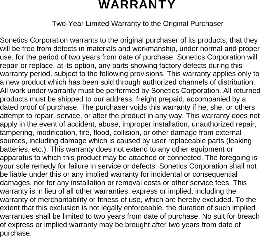 WARRANTY  Two-Year Limited Warranty to the Original Purchaser  Sonetics Corporation warrants to the original purchaser of its products, that they will be free from defects in materials and workmanship, under normal and proper use, for the period of two years from date of purchase. Sonetics Corporation will repair or replace, at its option, any parts showing factory defects during this warranty period, subject to the following provisions. This warranty applies only to a new product which has been sold through authorized channels of distribution. All work under warranty must be performed by Sonetics Corporation. All returned products must be shipped to our address, freight prepaid, accompanied by a dated proof of purchase. The purchaser voids this warranty if he, she, or others attempt to repair, service, or alter the product in any way. This warranty does not apply in the event of accident, abuse, improper installation, unauthorized repair, tampering, modification, fire, flood, collision, or other damage from external sources, including damage which is caused by user replaceable parts (leaking batteries, etc.). This warranty does not extend to any other equipment or apparatus to which this product may be attached or connected. The foregoing is your sole remedy for failure in service or defects. Sonetics Corporation shall not be liable under this or any implied warranty for incidental or consequential damages, nor for any installation or removal costs or other service fees. This warranty is in lieu of all other warranties, express or implied, including the warranty of merchantability or fitness of use, which are hereby excluded. To the extent that this exclusion is not legally enforceable, the duration of such implied warranties shall be limited to two years from date of purchase. No suit for breach of express or implied warranty may be brought after two years from date of purchase. 