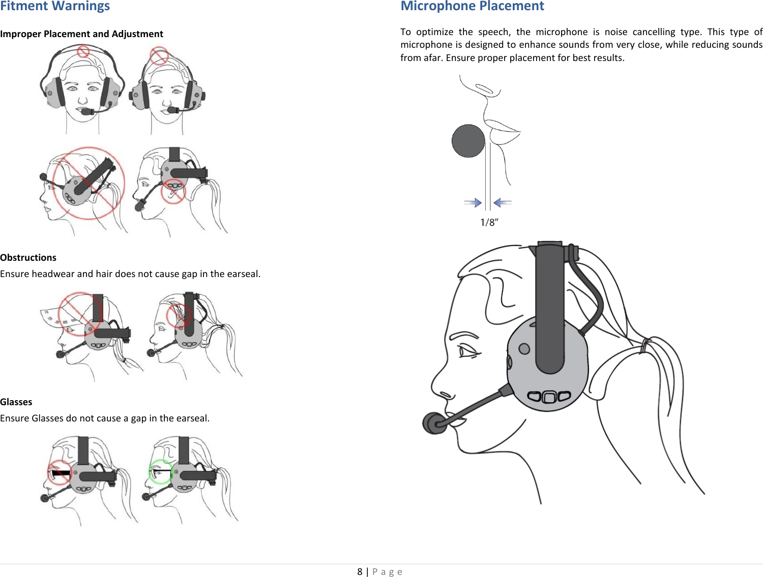 8 | Page  Fitment Warnings Improper Placement and Adjustment   Obstructions Ensure headwear and hair does not cause gap in the earseal.  Glasses Ensure Glasses do not cause a gap in the earseal.  Microphone Placement To optimize the speech, the microphone is noise cancelling type. This type of microphone is designed to enhance sounds from very close, while reducing sounds from afar. Ensure proper placement for best results.       