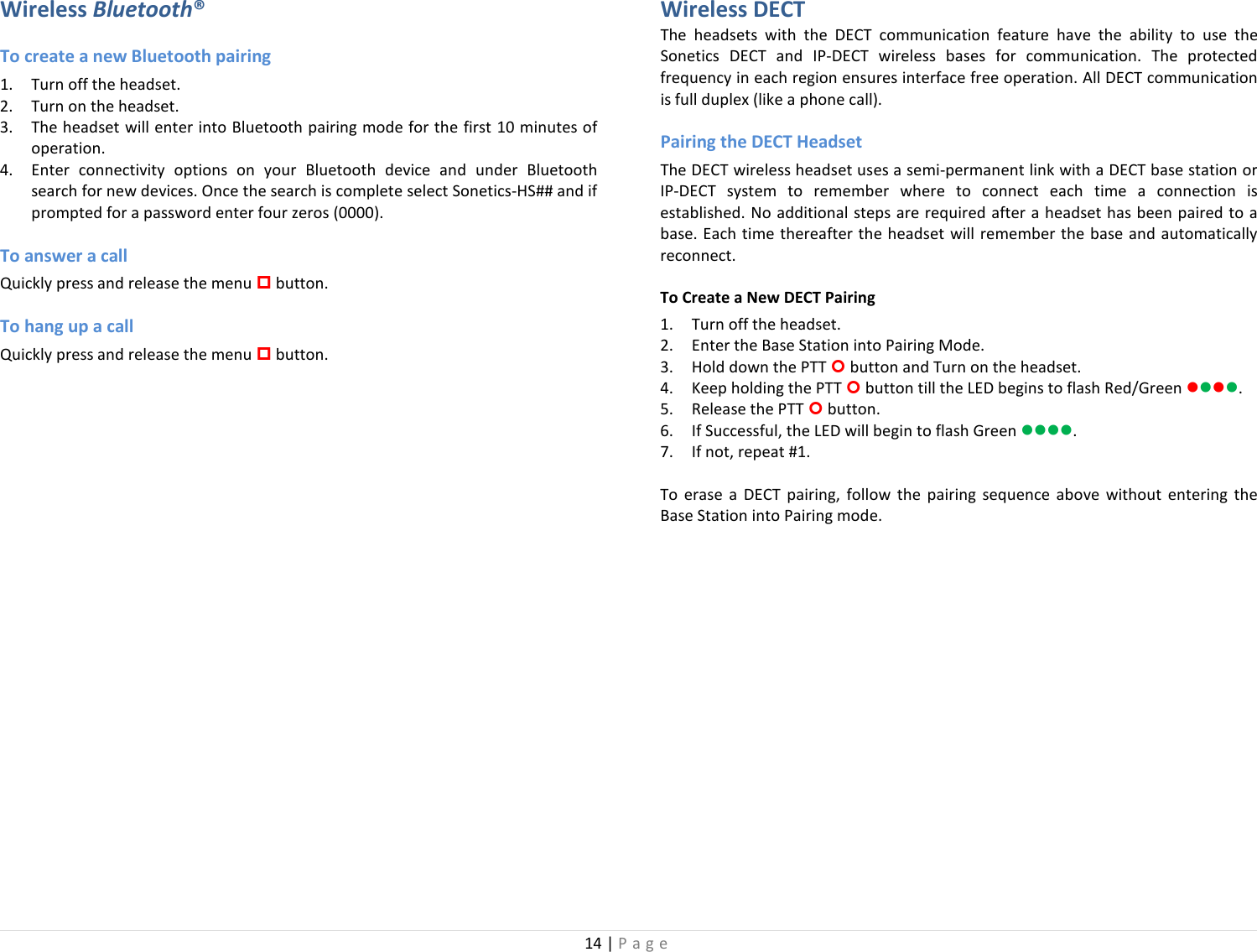 14 | Page  Wireless Bluetooth® To create a new Bluetooth pairing 1. Turn off the headset. 2. Turn on the headset.  3. The headset will enter into Bluetooth pairing mode for the first 10 minutes of operation.  4. Enter connectivity options on your Bluetooth device and under Bluetooth search for new devices. Once the search is complete select Sonetics-HS## and if prompted for a password enter four zeros (0000).  To answer a call Quickly press and release the menu  button. To hang up a call Quickly press and release the menu  button. Wireless DECT The  headsets with the DECT communication feature have the ability to use the Sonetics DECT and IP-DECT wireless bases for communication. The protected frequency in each region ensures interface free operation. All DECT communication is full duplex (like a phone call).  Pairing the DECT Headset The DECT wireless headset uses a semi-permanent link with a DECT base station or IP-DECT system to remember where to connect each time a connection is established. No additional steps are required after a headset has been paired to a base. Each time thereafter the headset will remember the base and automatically reconnect. To Create a New DECT Pairing 1. Turn off the headset. 2. Enter the Base Station into Pairing Mode. 3. Hold down the PTT  button and Turn on the headset.  4. Keep holding the PTT  button till the LED begins to flash Red/Green . 5. Release the PTT  button. 6. If Successful, the LED will begin to flash Green . 7. If not, repeat #1. To erase a DECT pairing, follow the pairing sequence above without entering the Base Station into Pairing mode. 