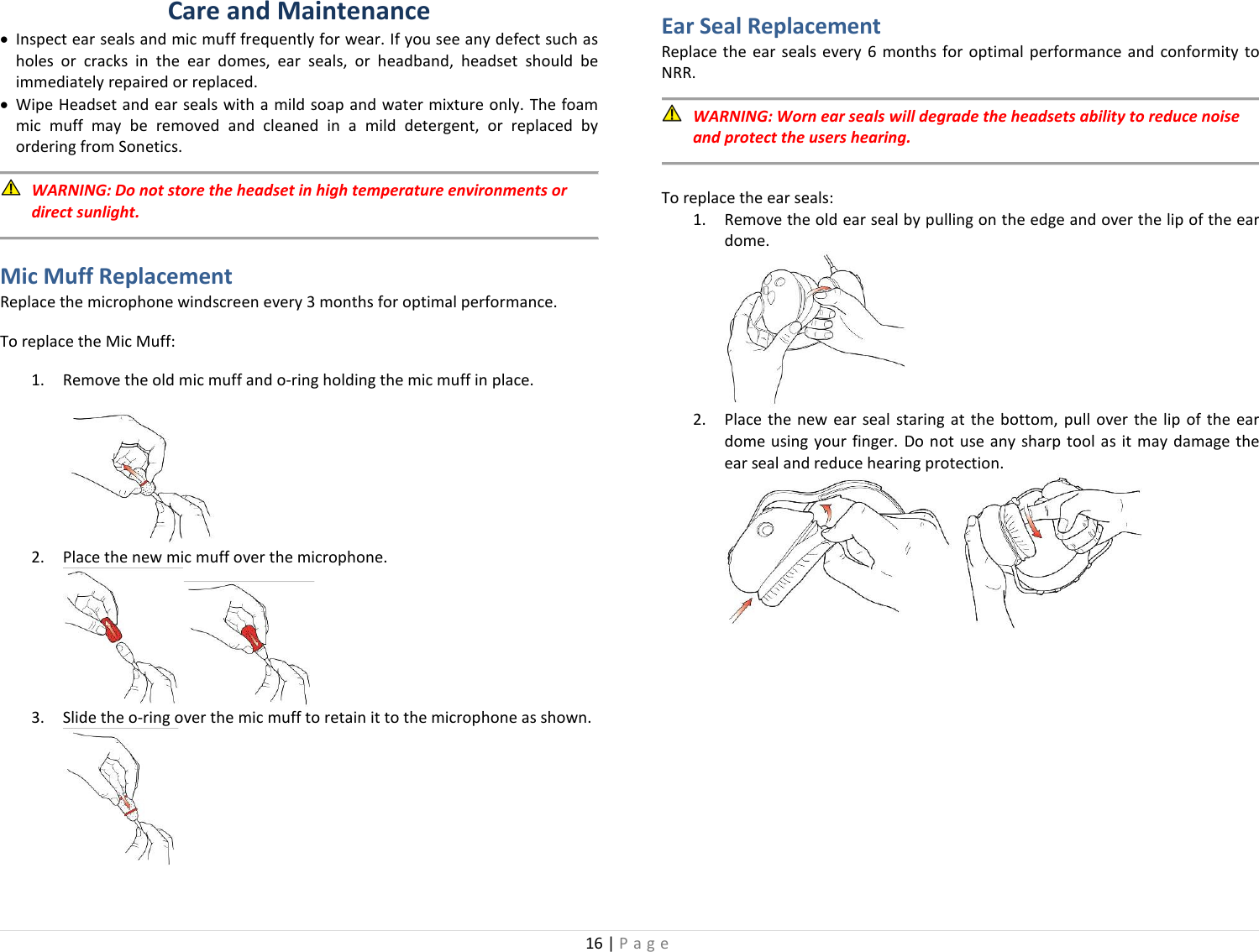 16 | Page  Care and Maintenance • Inspect ear seals and mic muff frequently for wear. If you see any defect such as holes or cracks in the ear domes, ear seals, or headband, headset should be immediately repaired or replaced. • Wipe Headset and ear seals with a mild soap and water mixture only. The foam mic muff may be removed and cleaned in a mild detergent, or replaced by ordering from Sonetics.   WARNING: Do not store the headset in high temperature environments or direct sunlight.  Mic Muff Replacement Replace the microphone windscreen every 3 months for optimal performance.  To replace the Mic Muff: 1. Remove the old mic muff and o-ring holding the mic muff in place.  2. Place the new mic muff over the microphone.  3. Slide the o-ring over the mic muff to retain it to the microphone as shown.   Ear Seal Replacement Replace the ear seals every 6 months for optimal performance and conformity to NRR.    WARNING: Worn ear seals will degrade the headsets ability to reduce noise and protect the users hearing.  To replace the ear seals: 1. Remove the old ear seal by pulling on the edge and over the lip of the ear dome.  2. Place the new ear seal staring at the bottom, pull over the lip of the ear dome using your finger. Do not use any sharp tool as it may damage the ear seal and reduce hearing protection.     