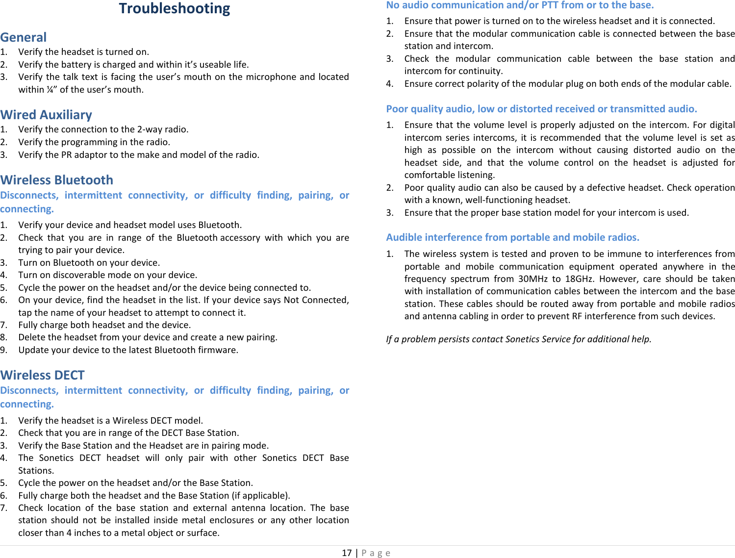 17 | Page  Troubleshooting General 1. Verify the headset is turned on. 2. Verify the battery is charged and within it’s useable life. 3. Verify the talk text is facing the user’s mouth on the microphone and located within ¼” of the user’s mouth. Wired Auxiliary 1. Verify the connection to the 2-way radio. 2. Verify the programming in the radio. 3. Verify the PR adaptor to the make and model of the radio. Wireless Bluetooth Disconnects, intermittent connectivity, or difficulty finding, pairing, or connecting. 1. Verify your device and headset model uses Bluetooth. 2. Check that you are in range of the Bluetooth accessory with which you are trying to pair your device.  3. Turn on Bluetooth on your device. 4. Turn on discoverable mode on your device. 5. Cycle the power on the headset and/or the device being connected to. 6. On your device, find the headset in the list. If your device says Not Connected, tap the name of your headset to attempt to connect it. 7. Fully charge both headset and the device. 8. Delete the headset from your device and create a new pairing. 9. Update your device to the latest Bluetooth firmware. Wireless DECT Disconnects, intermittent connectivity, or difficulty finding, pairing, or connecting. 1. Verify the headset is a Wireless DECT model. 2. Check that you are in range of the DECT Base Station. 3. Verify the Base Station and the Headset are in pairing mode.  4. The Sonetics DECT headset will only pair with other Sonetics DECT Base Stations. 5. Cycle the power on the headset and/or the Base Station. 6. Fully charge both the headset and the Base Station (if applicable). 7. Check location of the base station and external antenna location. The base station should not be installed inside metal enclosures or any other location closer than 4 inches to a metal object or surface. No audio communication and/or PTT from or to the base. 1. Ensure that power is turned on to the wireless headset and it is connected. 2. Ensure that the modular communication cable is connected between the base station and intercom. 3. Check the modular communication cable between the base station and intercom for continuity. 4. Ensure correct polarity of the modular plug on both ends of the modular cable. Poor quality audio, low or distorted received or transmitted audio. 1. Ensure that the volume level is properly adjusted on the intercom. For digital intercom series intercoms, it is recommended that the volume level is set as high as possible on the intercom without causing distorted audio on the headset side, and that the volume control on the headset is adjusted for comfortable listening. 2. Poor quality audio can also be caused by a defective headset. Check operation with a known, well-functioning headset. 3. Ensure that the proper base station model for your intercom is used. Audible interference from portable and mobile radios. 1. The wireless system is tested and proven to be immune to interferences from portable and mobile communication equipment operated anywhere in the frequency spectrum from 30MHz to 18GHz. However, care should be taken with installation of communication cables between the intercom and the base station. These cables should be routed away from portable and mobile radios and antenna cabling in order to prevent RF interference from such devices.  If a problem persists contact Sonetics Service for additional help.  