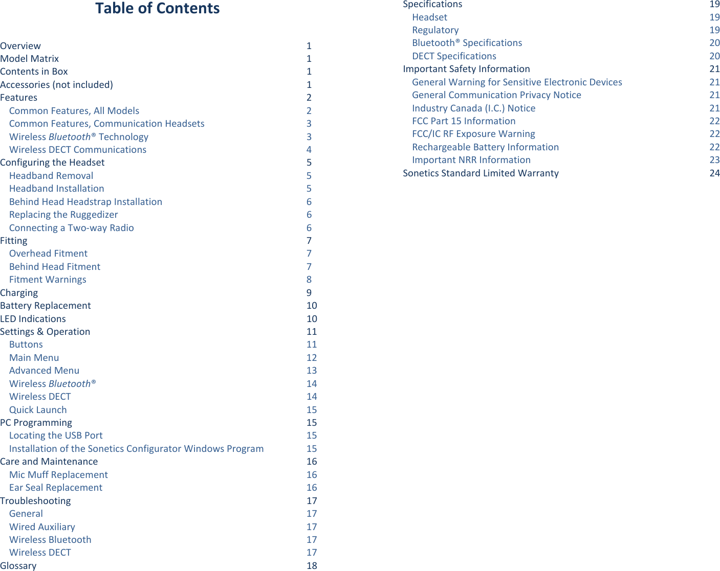 Table of Contents  Overview  1 Model Matrix  1 Contents in Box  1 Accessories (not included)  1 Features  2 Common Features, All Models  2 Common Features, Communication Headsets  3 Wireless Bluetooth® Technology  3 Wireless DECT Communications  4 Configuring the Headset  5 Headband Removal  5 Headband Installation  5 Behind Head Headstrap Installation  6 Replacing the Ruggedizer  6 Connecting a Two-way Radio  6 Fitting  7 Overhead Fitment  7 Behind Head Fitment  7 Fitment Warnings  8 Charging  9 Battery Replacement 10 LED Indications 10 Settings &amp; Operation 11 Buttons 11 Main Menu 12 Advanced Menu 13 Wireless Bluetooth®  14 Wireless DECT 14 Quick Launch 15 PC Programming 15 Locating the USB Port 15 Installation of the Sonetics Configurator Windows Program 15 Care and Maintenance 16 Mic Muff Replacement 16 Ear Seal Replacement 16 Troubleshooting 17 General 17 Wired Auxiliary 17 Wireless Bluetooth 17 Wireless DECT 17 Glossary 18 Specifications 19 Headset 19 Regulatory 19 Bluetooth® Specifications 20 DECT Specifications 20 Important Safety Information 21 General Warning for Sensitive Electronic Devices 21 General Communication Privacy Notice 21 Industry Canada (I.C.) Notice 21 FCC Part 15 Information 22 FCC/IC RF Exposure Warning 22 Rechargeable Battery Information 22 Important NRR Information 23 Sonetics Standard Limited Warranty 24 