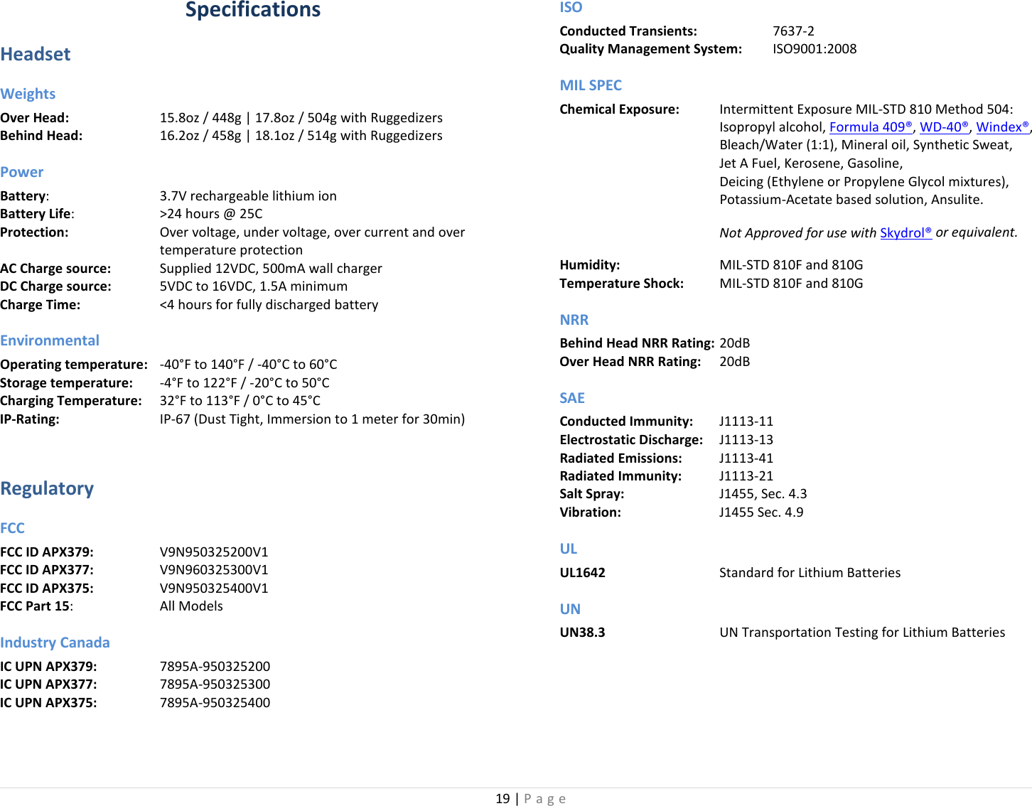 19 | Page  Specifications Headset Weights Over Head:    15.8oz / 448g | 17.8oz / 504g with Ruggedizers Behind Head:    16.2oz / 458g | 18.1oz / 514g with Ruggedizers Power Battery:      3.7V rechargeable lithium ion Battery Life:    &gt;24 hours @ 25C Protection: Over voltage, under voltage, over current and over temperature protection AC Charge source:   Supplied 12VDC, 500mA wall charger DC Charge source:   5VDC to 16VDC, 1.5A minimum Charge Time:   &lt;4 hours for fully discharged battery Environmental Operating temperature:  -40°F to 140°F / -40°C to 60°C Storage temperature:  -4°F to 122°F / -20°C to 50°C Charging Temperature: 32°F to 113°F / 0°C to 45°C IP-Rating:    IP-67 (Dust Tight, Immersion to 1 meter for 30min)  Regulatory FCC FCC ID APX379:  V9N950325200V1 FCC ID APX377:  V9N960325300V1 FCC ID APX375:  V9N950325400V1 FCC Part 15:    All Models Industry Canada IC UPN APX379:    7895A-950325200 IC UPN APX377:    7895A-950325300 IC UPN APX375:    7895A-950325400 ISO Conducted Transients:    7637-2  Quality Management System:  ISO9001:2008 MIL SPEC Chemical Exposure: Intermittent Exposure MIL-STD 810 Method 504:    Isopropyl alcohol, Formula 409®, WD-40®, Windex®,  Bleach/Water (1:1), Mineral oil, Synthetic Sweat,  Jet A Fuel, Kerosene, Gasoline,  Deicing (Ethylene or Propylene Glycol mixtures), Potassium-Acetate based solution, Ansulite.  Not Approved for use with Skydrol® or equivalent. Humidity:    MIL-STD 810F and 810G Temperature Shock:  MIL-STD 810F and 810G NRR Behind Head NRR Rating: 20dB Over Head NRR Rating: 20dB SAE Conducted Immunity: J1113-11 Electrostatic Discharge: J1113-13 Radiated Emissions: J1113-41 Radiated Immunity: J1113-21 Salt Spray:    J1455, Sec. 4.3 Vibration:    J1455 Sec. 4.9 UL UL1642   Standard for Lithium Batteries UN UN38.3   UN Transportation Testing for Lithium Batteries 