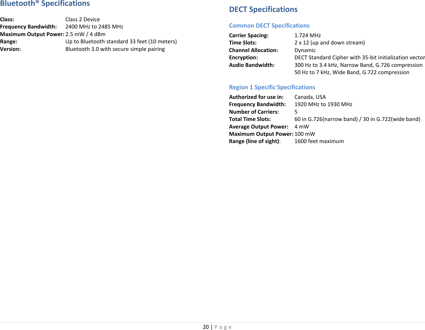 20 | Page  Bluetooth® Specifications Class:       Class 2 Device Frequency Bandwidth: 2400 MHz to 2485 MHz Maximum Output Power: 2.5 mW / 4 dBm   Range:       Up to Bluetooth standard 33 feet (10 meters) Version:   Bluetooth 3.0 with secure simple pairing   DECT Specifications Common DECT Specifications Carrier Spacing:   1.724 MHz Time Slots:   2 x 12 (up and down stream) Channel Allocation:   Dynamic Encryption:   DECT Standard Cipher with 35-bit initialization vector Audio Bandwidth: 300 Hz to 3.4 kHz, Narrow Band, G.726 compression    50 Hz to 7 kHz, Wide Band, G.722 compression Region 1 Specific Specifications Authorized for use in: Canada, USA Frequency Bandwidth: 1920 MHz to 1930 MHz Number of Carriers:  5   Total Time Slots:  60 in G.726(narrow band) / 30 in G.722(wide band) Average Output Power: 4 mW   Maximum Output Power: 100 mW  Range (line of sight):  1600 feet maximum 