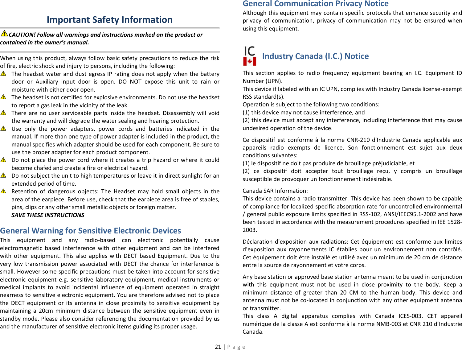 21 | Page  Important Safety Information CAUTION! Follow all warnings and instructions marked on the product or contained in the owner’s manual.  When using this product, always follow basic safety precautions to reduce the risk of fire, electric shock and injury to persons, including the following:  The headset water and dust egress IP rating does not apply when the battery door  or Auxiliary input door is open.  DO NOT expose this unit to rain or moisture with either door open.  The headset is not certified for explosive environments. Do not use the headset to report a gas leak in the vicinity of the leak.  There are no user serviceable parts inside the headset. Disassembly will void the warranty and will degrade the water sealing and hearing protection.  Use only the power adapters, power cords and batteries indicated in the manual. If more than one type of power adapter is included in the product, the manual specifies which adapter should be used for each component. Be sure to use the proper adapter for each product component.  Do not place the power cord where it creates a trip hazard or where it could become chafed and create a fire or electrical hazard.  Do not subject the unit to high temperatures or leave it in direct sunlight for an extended period of time.  Retention of dangerous objects: The Headset may hold small objects in the area of the earpiece. Before use, check that the earpiece area is free of staples, pins, clips or any other small metallic objects or foreign matter. SAVE THESE INSTRUCTIONS General Warning for Sensitive Electronic Devices  This  equipment and any radio-based can electronic potentially cause electromagnetic based interference with other equipment and can be interfered with other equipment. This also applies with DECT based Equipment. Due to the very low transmission power associated with DECT the chance for interference is small. However some specific precautions must be taken into account for sensitive electronic equipment e.g. sensitive laboratory equipment, medical instruments or medical implants to avoid incidental influence of equipment operated in straight nearness to sensitive electronic equipment. You are therefore advised not to place the DECT equipment or its antenna in close proximity to sensitive equipment by maintaining a 20cm minimum distance between the sensitive equipment even in standby mode. Please also consider referencing the documentation provided by us and the manufacturer of sensitive electronic items guiding its proper usage. General Communication Privacy Notice Although this equipment may contain specific protocols that enhance security and privacy of communication, privacy of communication may not be ensured when using this equipment.  Industry Canada (I.C.) Notice This section applies to radio frequency equipment bearing an I.C. Equipment ID Number (UPN). This device if labeled with an IC UPN, complies with Industry Canada license-exempt RSS standard(s).  Operation is subject to the following two conditions:  (1) this device may not cause interference, and  (2) this device must accept any interference, including interference that may cause undesired operation of the device. Ce dispositif est conforme à la norme CNR-210 d&apos;Industrie Canada applicable aux appareils radio exempts de licence. Son fonctionnement est sujet aux deux conditions suivantes:  (1) le dispositif ne doit pas produire de brouillage préjudiciable, et  (2) ce dispositif doit accepter tout brouillage reçu, y compris un brouillage susceptible de provoquer un fonctionnement indésirable. Canada SAR Information: This device contains a radio transmitter. This device has been shown to be capable of compliance for localized specific absorption rate for uncontrolled environmental / general public exposure limits specified in RSS-102, ANSI/IEEC95.1-2002 and have been tested in accordance with the measurement procedures specified in IEE 1528-2003. Déclaration d&apos;exposition aux radiations: Cet équipement est conforme aux limites d&apos;exposition aux rayonnements IC établies pour un environnement non contrôlé. Cet équipement doit être installé et utilisé avec un minimum de 20 cm de distance entre la source de rayonnement et votre corps. Any base station or approved base station antenna meant to be used in conjunction with this equipment must not be used in close proximity to the body. Keep a minimum distance of greater than 20 CM to the human body. This device and antenna must not be co-located in conjunction with any other equipment antenna or transmitter. This class A digital apparatus complies with Canada ICES-003. CET appareil numérique de la classe A est conforme à la norme NMB-003 et CNR 210 d’Industrie Canada. 