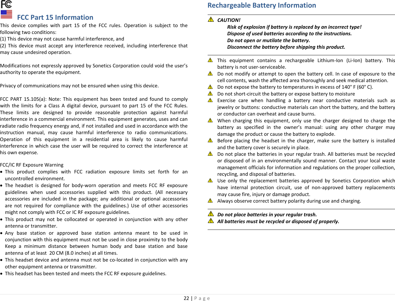 22 | Page   FCC Part 15 Information This device complies with part 15 of the FCC rules. Operation is subject to the following two conditions:  (1) This device may not cause harmful interference, and  (2) This device must accept any interference received, including interference that may cause undesired operation.   Modifications not expressly approved by Sonetics Corporation could void the user’s authority to operate the equipment.  Privacy of communications may not be ensured when using this device.  FCC PART 15.105(a): Note: This equipment has been tested and found to comply with the limits for a Class A digital device, pursuant to part 15 of the FCC Rules. These limits are designed to provide reasonable protection against harmful interference in a commercial environment. This equipment generates, uses and can radiate radio frequency energy and, if not installed and used in accordance with the instruction manual, may cause harmful interference to radio communications. Operation of this equipment in a residential area is likely to cause harmful interference in which case the user will be required to correct the interference at his own expense.  FCC/IC RF Exposure Warning • This product complies with FCC radiation exposure limits set forth for an uncontrolled environment. • The  headset is designed for body-worn operation and meets FCC RF exposure guidelines when used  accessories supplied with this product. (All necessary accessories are included in the package; any additional or optional accessories are not required for compliance with the guidelines.) Use of other accessories might not comply with FCC or IC RF exposure guidelines. • This product may not be collocated or operated in conjunction with any other antenna or transmitter. • Any base station or approved base station antenna meant to be used in conjunction with this equipment must not be used in close proximity to the body Keep a minimum distance between human body and base station and base antenna of at least  20 CM (8.0 inches) at all times.  • This headset device and antenna must not be co-located in conjunction with any other equipment antenna or transmitter. • This headset has been tested and meets the FCC RF exposure guidelines.   Rechargeable Battery Information   CAUTION!  Risk of explosion if battery is replaced by an incorrect type!  Dispose of used batteries according to the instructions.  Do not open or mutilate the battery.  Disconnect the battery before shipping this product.   This equipment contains a rechargeable Lithium-Ion (Li-Ion) battery. This battery is not user-serviceable.  Do not modify or attempt to open the battery cell. In case of exposure to the cell contents, wash the affected area thoroughly and seek medical attention.  Do not expose the battery to temperatures in excess of 140° F (60° C).  Do not short-circuit the battery or expose battery to moisture  Exercise care when handling a battery near conductive materials such as jewelry or buttons: conductive materials can short the battery, and the battery or conductor can overheat and cause burns.  When charging this equipment, only use the charger designed to charge the battery as specified in the owner’s manual: using any other charger may damage the product or cause the battery to explode.  Before placing the headset in the charger, make sure the battery is installed and the battery cover is securely in place.  Do not place the batteries in your regular trash. All batteries must be recycled or disposed of in an environmentally sound manner. Contact your local waste management officials for information and regulations on the proper collection, recycling, and disposal of batteries.  Use only the replacement batteries approved by Sonetics Corporation which have internal protection circuit, use of non-approved battery replacements may cause fire, injury or damage product.  Always observe correct battery polarity during use and charging.   Do not place batteries in your regular trash.  All batteries must be recycled or disposed of properly.   