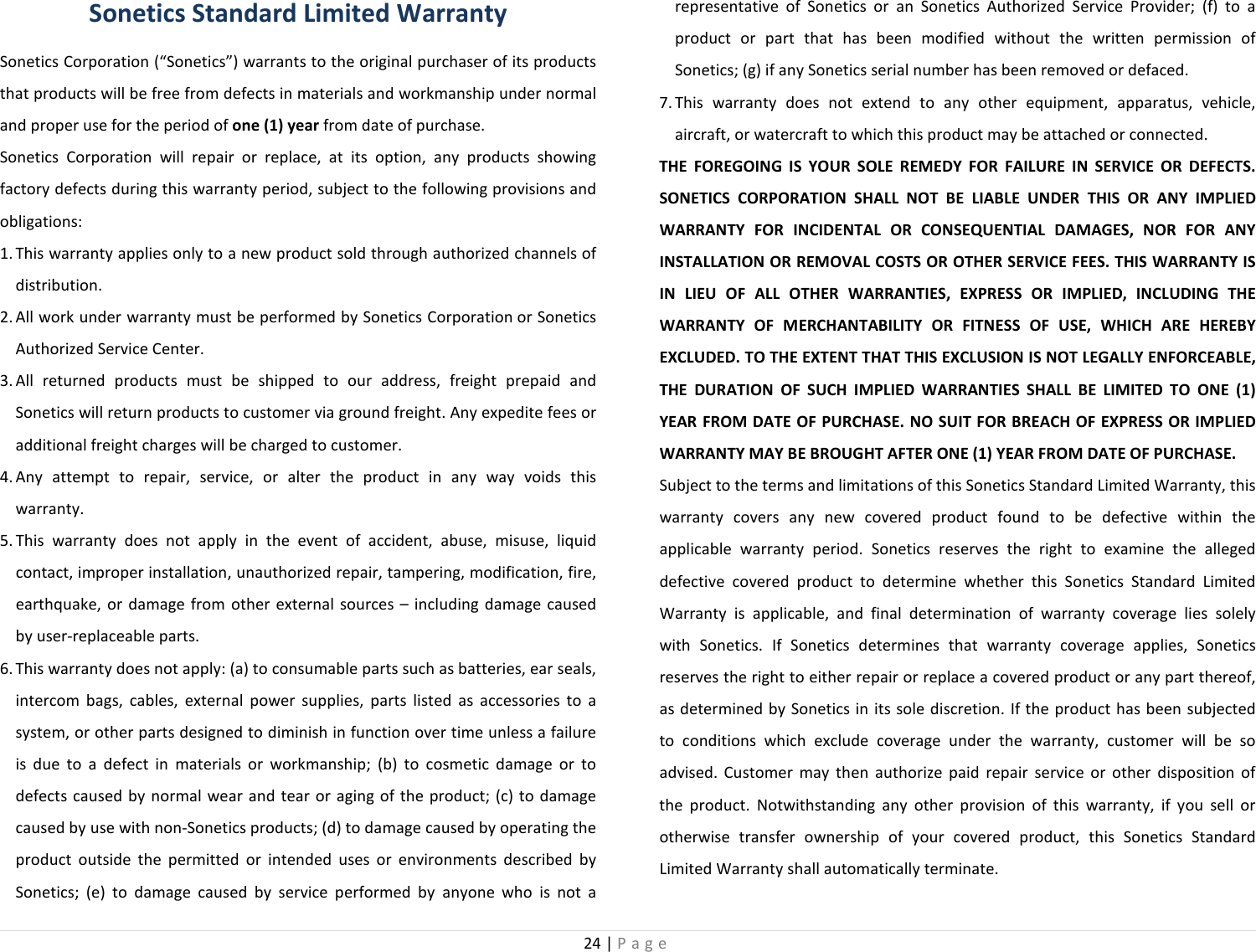 24 | Page  Sonetics Standard Limited Warranty Sonetics Corporation (“Sonetics”) warrants to the original purchaser of its products that products will be free from defects in materials and workmanship under normal and proper use for the period of one (1) year from date of purchase.  Sonetics Corporation will repair or replace, at its option, any products showing factory defects during this warranty period, subject to the following provisions and obligations:  1. This warranty applies only to a new product sold through authorized channels of distribution.  2. All work under warranty must be performed by Sonetics Corporation or Sonetics Authorized Service Center.  3. All returned products must be shipped to our address, freight prepaid and Sonetics will return products to customer via ground freight. Any expedite fees or additional freight charges will be charged to customer.  4. Any attempt to repair, service, or alter the product in any way voids this warranty.  5. This warranty does not apply in the event of accident, abuse, misuse, liquid contact, improper installation, unauthorized repair, tampering, modification, fire, earthquake, or damage from other external sources – including damage caused by user-replaceable parts.  6. This warranty does not apply: (a) to consumable parts such as batteries, ear seals, intercom bags, cables, external power supplies, parts listed as accessories to a system, or other parts designed to diminish in function over time unless a failure is due to a defect in materials or workmanship; (b) to cosmetic damage or to defects caused by normal wear and tear or aging of the product; (c) to damage caused by use with non-Sonetics products; (d) to damage caused by operating the product outside the permitted or intended uses or environments described by Sonetics; (e) to damage caused by service performed by anyone who is not a representative of Sonetics or an Sonetics Authorized Service Provider; (f) to a product or part that has been modified without the written permission of Sonetics; (g) if any Sonetics serial number has been removed or defaced.  7. This warranty does not extend to any other equipment, apparatus, vehicle, aircraft, or watercraft to which this product may be attached or connected.  THE FOREGOING IS YOUR SOLE REMEDY FOR FAILURE IN SERVICE OR DEFECTS. SONETICS CORPORATION SHALL NOT BE LIABLE UNDER THIS OR ANY IMPLIED WARRANTY FOR INCIDENTAL OR CONSEQUENTIAL DAMAGES, NOR FOR ANY INSTALLATION OR REMOVAL COSTS OR OTHER SERVICE FEES. THIS WARRANTY IS IN LIEU OF ALL OTHER WARRANTIES, EXPRESS OR IMPLIED, INCLUDING THE WARRANTY OF MERCHANTABILITY OR FITNESS OF USE, WHICH ARE HEREBY EXCLUDED. TO THE EXTENT THAT THIS EXCLUSION IS NOT LEGALLY ENFORCEABLE, THE DURATION OF SUCH IMPLIED WARRANTIES SHALL BE LIMITED TO ONE (1) YEAR FROM DATE OF PURCHASE. NO SUIT FOR BREACH OF EXPRESS OR IMPLIED WARRANTY MAY BE BROUGHT AFTER ONE (1) YEAR FROM DATE OF PURCHASE.  Subject to the terms and limitations of this Sonetics Standard Limited Warranty, this warranty covers any new covered product found to be defective within the applicable warranty period. Sonetics reserves the right to examine the alleged defective covered product to determine whether this Sonetics Standard Limited Warranty is applicable, and final determination of warranty coverage lies solely with Sonetics. If Sonetics determines that warranty coverage applies, Sonetics reserves the right to either repair or replace a covered product or any part thereof, as determined by Sonetics in its sole discretion. If the product has been subjected to conditions which exclude coverage under the warranty, customer will be so advised. Customer may then authorize paid repair service or other disposition of the product. Notwithstanding any other provision of this warranty, if you sell or otherwise transfer ownership of your covered product, this Sonetics Standard Limited Warranty shall automatically terminate.  