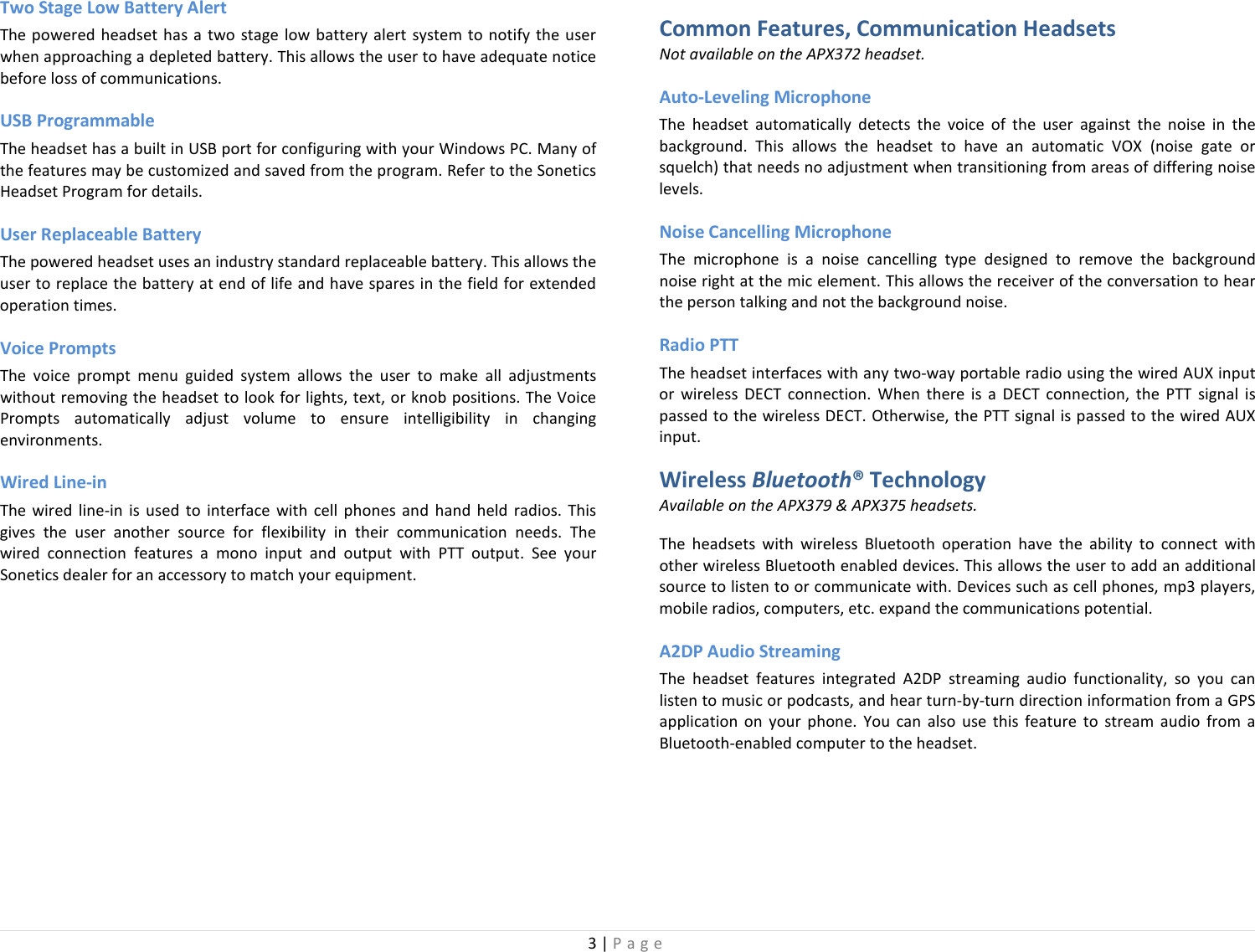 3 | Page  Two Stage Low Battery Alert The powered headset has a two stage low battery alert system to notify the user when approaching a depleted battery. This allows the user to have adequate notice before loss of communications. USB Programmable The headset has a built in USB port for configuring with your Windows PC. Many of the features may be customized and saved from the program. Refer to the Sonetics Headset Program for details. User Replaceable Battery The powered headset uses an industry standard replaceable battery. This allows the user to replace the battery at end of life and have spares in the field for extended operation times.  Voice Prompts The voice prompt menu guided system allows the user to make all adjustments without removing the headset to look for lights, text, or knob positions. The Voice Prompts automatically adjust volume to ensure intelligibility in changing environments.  Wired Line-in The wired line-in is used  to  interface with cell phones and hand held radios. This gives the user another source for flexibility in their communication needs. The wired connection features a mono input and output with PTT output.  See your Sonetics dealer for an accessory to match your equipment.  Common Features, Communication Headsets Not available on the APX372 headset. Auto-Leveling Microphone The headset automatically detects the voice of the user against the noise in the background. This allows the headset to have an automatic VOX (noise gate or squelch) that needs no adjustment when transitioning from areas of differing noise levels.  Noise Cancelling Microphone The microphone is a noise cancelling type designed to remove the background noise right at the mic element. This allows the receiver of the conversation to hear the person talking and not the background noise. Radio PTT The headset interfaces with any two-way portable radio using the wired AUX input or wireless DECT connection. When there is a DECT connection, the PTT signal is passed to the wireless DECT. Otherwise, the PTT signal is passed to the wired AUX input. Wireless Bluetooth® Technology Available on the APX379 &amp; APX375 headsets. The headsets with wireless Bluetooth operation have the ability to connect with other wireless Bluetooth enabled devices. This allows the user to add an additional source to listen to or communicate with. Devices such as cell phones, mp3 players, mobile radios, computers, etc. expand the communications potential.  A2DP Audio Streaming The  headset features integrated A2DP streaming audio functionality, so you can listen to music or podcasts, and hear turn-by-turn direction information from a GPS application on your phone. You can also use this feature to stream audio from a Bluetooth-enabled computer to the headset.  