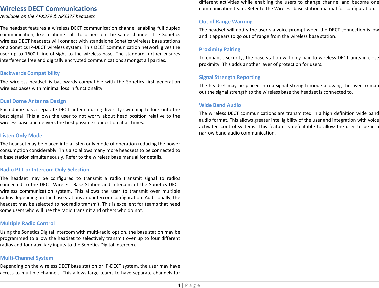 4 | Page  Wireless DECT Communications Available on the APX379 &amp; APX377 headsets The headset features a wireless DECT communication channel enabling full duplex communication, like a phone call, to others on the same channel. The Sonetics wireless DECT headsets will connect with standalone Sonetics wireless base stations or a Sonetics IP-DECT wireless system. This DECT communication network gives the user up to 1600ft line-of-sight to the wireless base.  The standard further ensures interference free and digitally encrypted communications amongst all parties.  Backwards Compatibility The wireless headset is backwards compatible with the Sonetics first generation wireless bases with minimal loss in functionality. Dual Dome Antenna Design Each dome has a separate DECT antenna using diversity switching to lock onto the best signal. This allows the user to not worry about head position relative to the wireless base and delivers the best possible connection at all times. Listen Only Mode The headset may be placed into a listen only mode of operation reducing the power consumption considerably. This also allows many more headsets to be connected to a base station simultaneously. Refer to the wireless base manual for details.  Radio PTT or Intercom Only Selection The headset may be configured to transmit a radio transmit signal to radios connected to the DECT Wireless Base Station and Intercom of the Sonetics DECT wireless communication system. This allows the user to transmit over multiple radios depending on the base stations and intercom configuration. Additionally, the headset may be selected to not radio transmit. This is excellent for teams that need some users who will use the radio transmit and others who do not. Multiple Radio Control Using the Sonetics Digital Intercom with multi-radio option, the base station may be programmed to allow the headset to selectively transmit over up to four different radios and four auxiliary inputs to the Sonetics Digital Intercom.  Multi-Channel System Depending on the wireless DECT base station or IP-DECT system, the user may have access to multiple channels. This allows large teams to have separate channels for different activities while enabling the users to change channel and become one communication team. Refer to the Wireless base station manual for configuration. Out of Range Warning The headset will notify the user via voice prompt when the DECT connection is low and it appears to go out of range from the wireless base station. Proximity Pairing To enhance security, the base station will only pair to wireless DECT units in close proximity. This adds another layer of protection for users. Signal Strength Reporting The headset may be placed into a signal strength mode allowing the user to map out the signal strength to the wireless base the headset is connected to.  Wide Band Audio  The wireless DECT communications are transmitted in a high definition wide band audio format. This allows greater intelligibility of the user and integration with voice activated control systems. This feature is defeatable  to allow the user to be in a narrow band audio communication.  