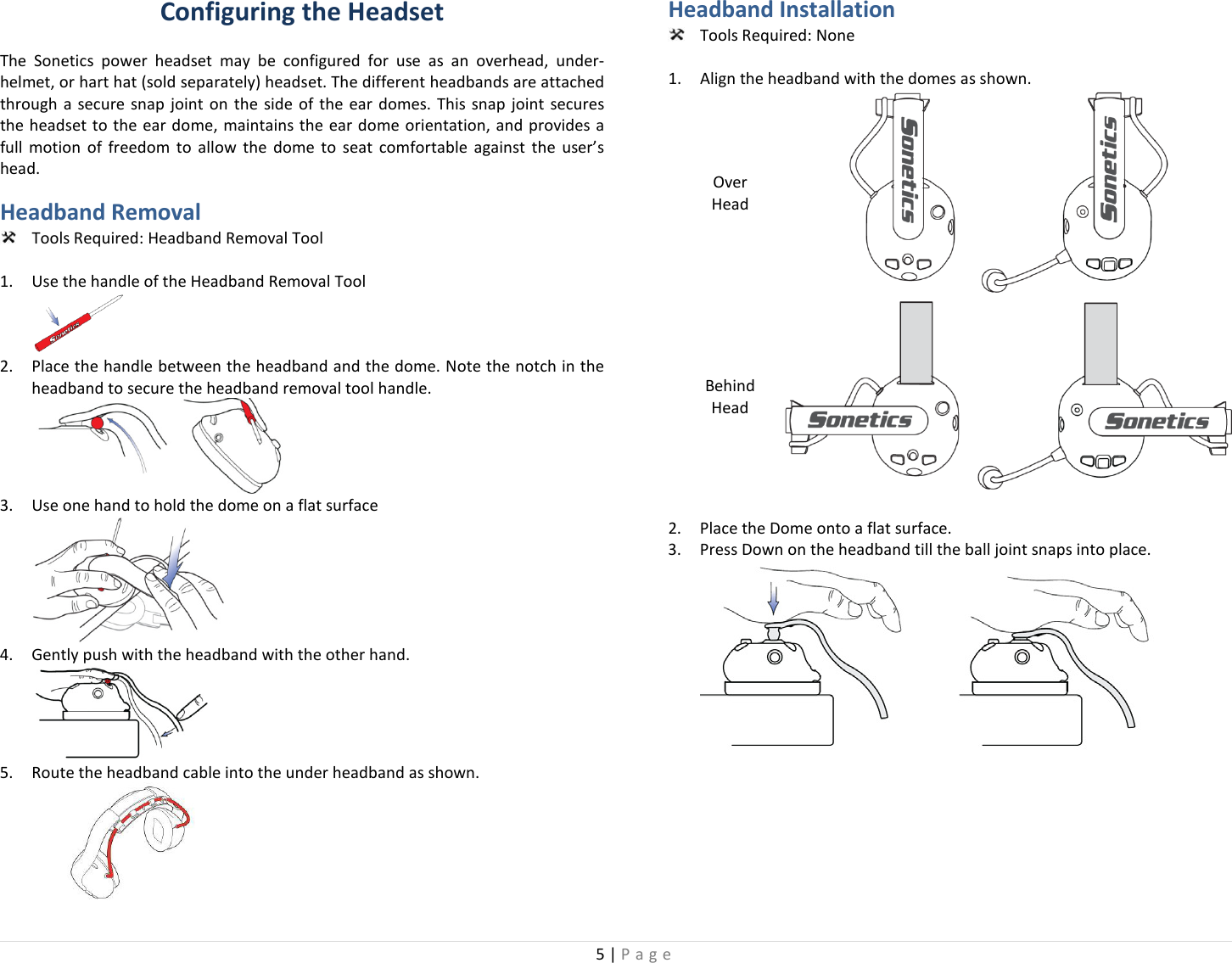 5 | Page  Configuring the Headset The Sonetics power headset may be configured for use as an  overhead, under-helmet, or hart hat (sold separately) headset. The different headbands are attached through a secure snap joint on the side of the ear domes. This snap joint secures the headset to the ear dome, maintains the ear dome orientation, and provides a full motion of freedom to allow the dome to seat comfortable against the user’s head.  Headband Removal  Tools Required: Headband Removal Tool  1. Use the handle of the Headband Removal Tool  2. Place the handle between the headband and the dome. Note the notch in the headband to secure the headband removal tool handle.  3. Use one hand to hold the dome on a flat surface  4. Gently push with the headband with the other hand.  5. Route the headband cable into the under headband as shown.   Headband Installation  Tools Required: None  1. Align the headband with the domes as shown. Over Head  Behind Head  2. Place the Dome onto a flat surface. 3. Press Down on the headband till the ball joint snaps into place.  