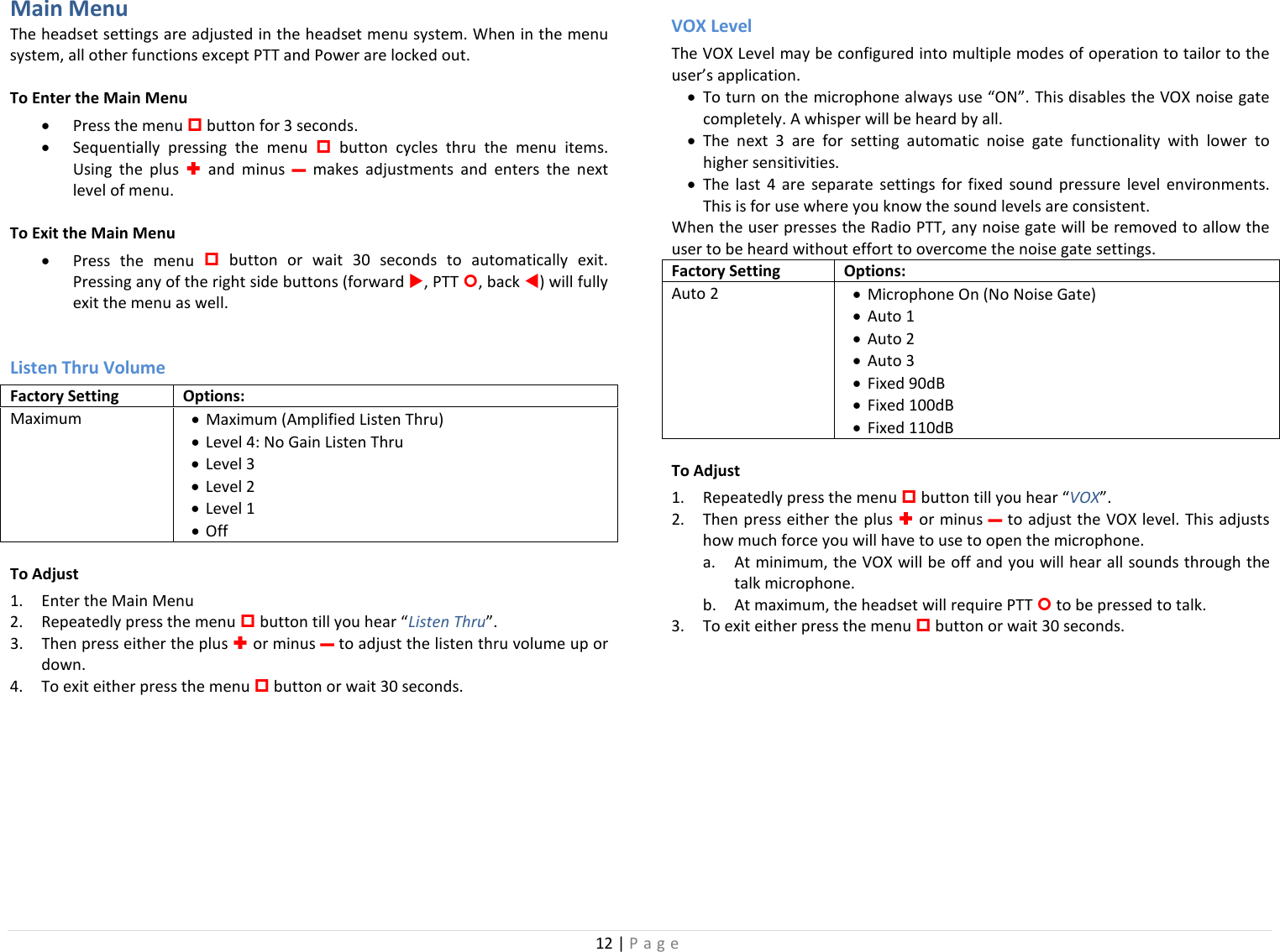 12 | Page  Main Menu The headset settings are adjusted in the headset menu system. When in the menu system, all other functions except PTT and Power are locked out. To Enter the Main Menu • Press the menu  button for 3 seconds.  • Sequentially pressing the menu  button cycles thru the menu items. Using the plus  and minus – makes adjustments and enters the next level of menu. To Exit the Main Menu • Press  the menu  button or wait  30 seconds to automatically exit. Pressing any of the right side buttons (forward , PTT , back ) will fully exit the menu as well.  Listen Thru Volume Factory Setting Options: Maximum  • Maximum (Amplified Listen Thru) • Level 4: No Gain Listen Thru • Level 3 • Level 2 • Level 1 • Off To Adjust 1. Enter the Main Menu 2. Repeatedly press the menu  button till you hear “Listen Thru”.  3. Then press either the plus  or minus – to adjust the listen thru volume up or down. 4. To exit either press the menu  button or wait 30 seconds.  VOX Level The VOX Level may be configured into multiple modes of operation to tailor to the user’s application.  • To turn on the microphone always use “ON”. This disables the VOX noise gate completely. A whisper will be heard by all.  • The next 3 are for setting automatic noise gate functionality with lower to higher sensitivities.  • The  last 4  are  separate settings  for fixed sound pressure level environments. This is for use where you know the sound levels are consistent.  When the user presses the Radio PTT, any noise gate will be removed to allow the user to be heard without effort to overcome the noise gate settings.  Factory Setting Options: Auto 2  • Microphone On (No Noise Gate) • Auto 1  • Auto 2 • Auto 3  • Fixed 90dB • Fixed 100dB • Fixed 110dB To Adjust 1. Repeatedly press the menu  button till you hear “VOX”.  2. Then press either the plus  or minus – to adjust the VOX level. This adjusts how much force you will have to use to open the microphone.  a. At minimum, the VOX will be off and you will hear all sounds through the talk microphone. b. At maximum, the headset will require PTT  to be pressed to talk. 3. To exit either press the menu  button or wait 30 seconds. 