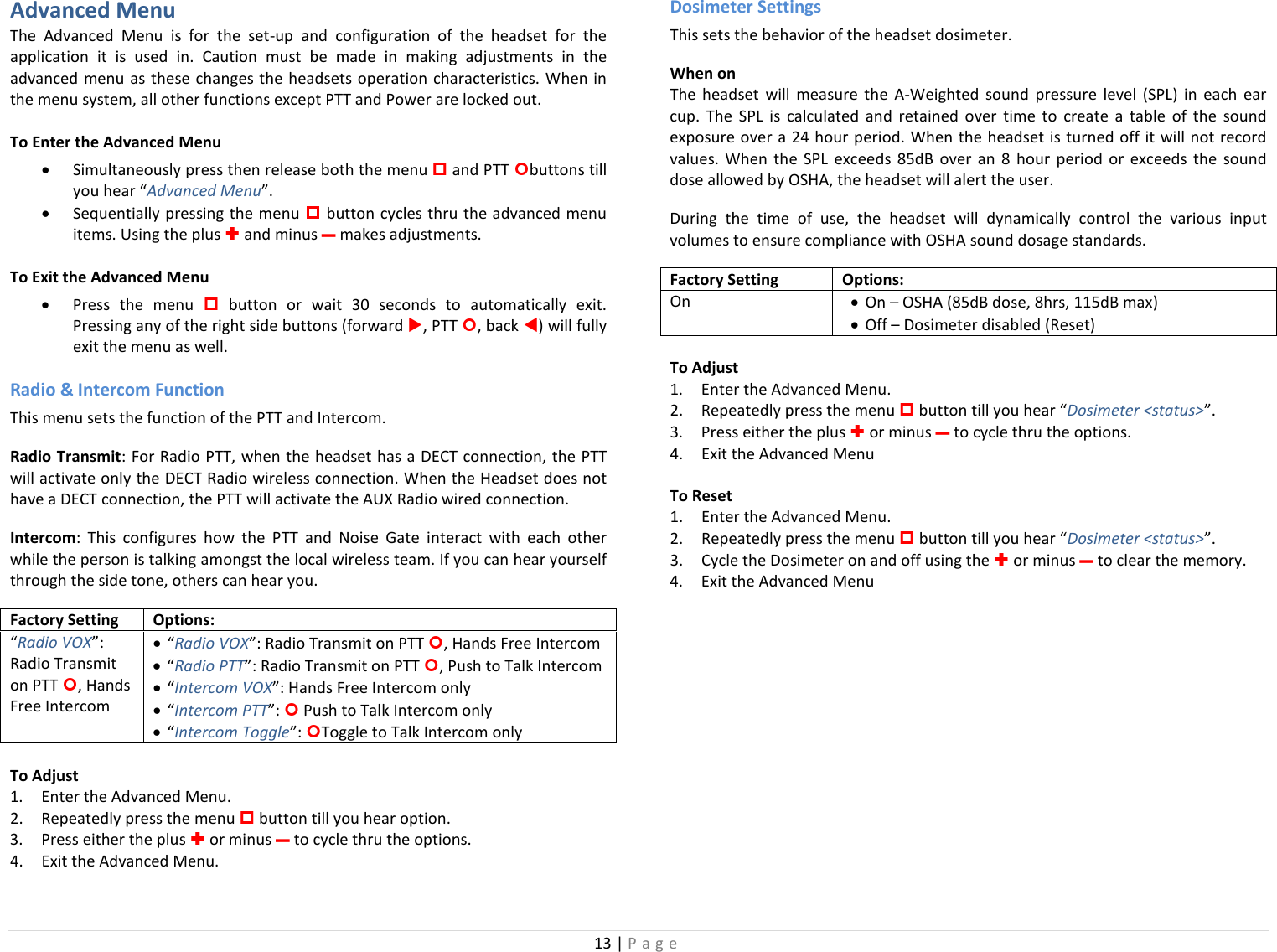 13 | Page  Advanced Menu The Advanced Menu is for the set-up and configuration of the headset for the application it is used in. Caution must be made in making adjustments in the advanced menu as these changes the headsets operation characteristics. When in the menu system, all other functions except PTT and Power are locked out. To Enter the Advanced Menu • Simultaneously press then release both the menu  and PTT buttons till you hear “Advanced Menu”.  • Sequentially pressing the menu  button cycles thru the advanced menu items. Using the plus  and minus – makes adjustments. To Exit the Advanced Menu • Press the menu  button or wait 30 seconds to automatically exit. Pressing any of the right side buttons (forward , PTT , back ) will fully exit the menu as well. Radio &amp; Intercom Function This menu sets the function of the PTT and Intercom. Radio Transmit: For Radio PTT, when the headset has a DECT connection, the PTT will activate only the DECT Radio wireless connection. When the Headset does not have a DECT connection, the PTT will activate the AUX Radio wired connection. Intercom: This configures how the PTT and Noise Gate interact with each other while the person is talking amongst the local wireless team. If you can hear yourself through the side tone, others can hear you.  Factory Setting Options: “Radio VOX”: Radio Transmit on PTT , Hands Free Intercom • “Radio VOX”: Radio Transmit on PTT , Hands Free Intercom • “Radio PTT”: Radio Transmit on PTT , Push to Talk Intercom • “Intercom VOX”: Hands Free Intercom only • “Intercom PTT”:  Push to Talk Intercom only • “Intercom Toggle”: Toggle to Talk Intercom only To Adjust 1. Enter the Advanced Menu. 2. Repeatedly press the menu  button till you hear option.  3. Press either the plus  or minus – to cycle thru the options. 4. Exit the Advanced Menu. Dosimeter Settings This sets the behavior of the headset dosimeter.  When on The headset will measure the A-Weighted sound pressure level (SPL) in each ear cup.  The SPL is calculated and retained over time to create a table of the sound exposure over a 24 hour period. When the headset is turned off it will not record values. When the SPL exceeds 85dB over an 8 hour period or exceeds the sound dose allowed by OSHA, the headset will alert the user.  During the time of use, the headset will dynamically control the various input volumes to ensure compliance with OSHA sound dosage standards.  Factory Setting Options: On  • On – OSHA (85dB dose, 8hrs, 115dB max) • Off – Dosimeter disabled (Reset) To Adjust 1. Enter the Advanced Menu. 2. Repeatedly press the menu  button till you hear “Dosimeter &lt;status&gt;”.  3. Press either the plus  or minus – to cycle thru the options. 4. Exit the Advanced Menu To Reset 1. Enter the Advanced Menu. 2. Repeatedly press the menu  button till you hear “Dosimeter &lt;status&gt;”.  3. Cycle the Dosimeter on and off using the  or minus – to clear the memory. 4. Exit the Advanced Menu  