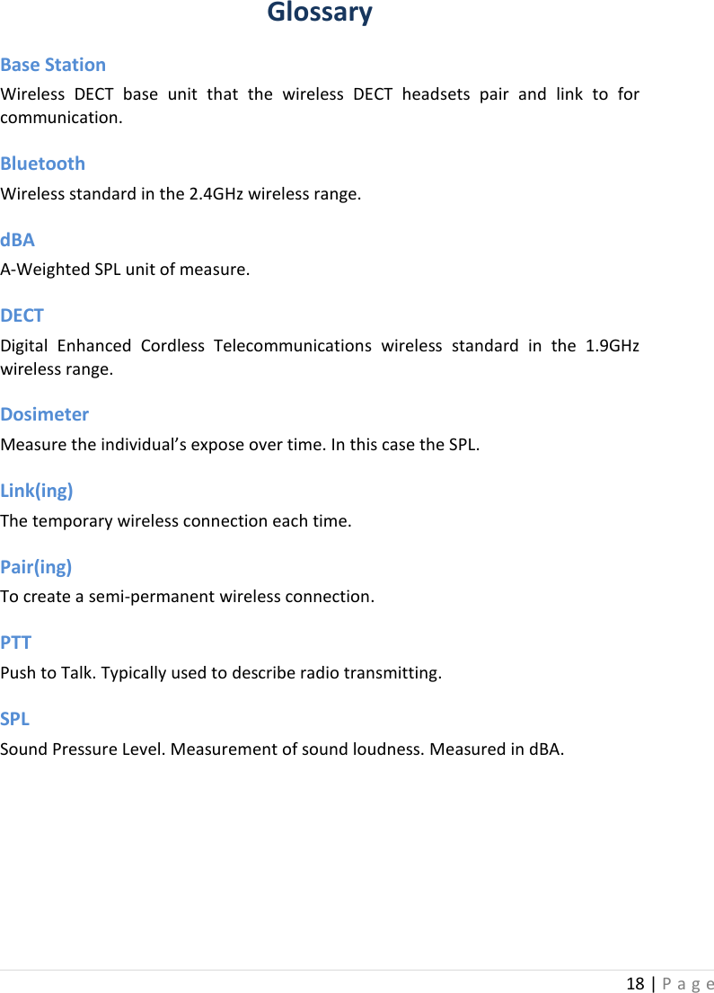 18 | Page  Glossary Base Station Wireless DECT base unit that the wireless DECT headsets pair and link to for communication. Bluetooth   Wireless standard in the 2.4GHz wireless range. dBA    A-Weighted SPL unit of measure. DECT    Digital Enhanced Cordless Telecommunications wireless standard in the 1.9GHz wireless range. Dosimeter   Measure the individual’s expose over time. In this case the SPL.  Link(ing)   The temporary wireless connection each time. Pair(ing)   To create a semi-permanent wireless connection. PTT Push to Talk. Typically used to describe radio transmitting. SPL    Sound Pressure Level. Measurement of sound loudness. Measured in dBA.    