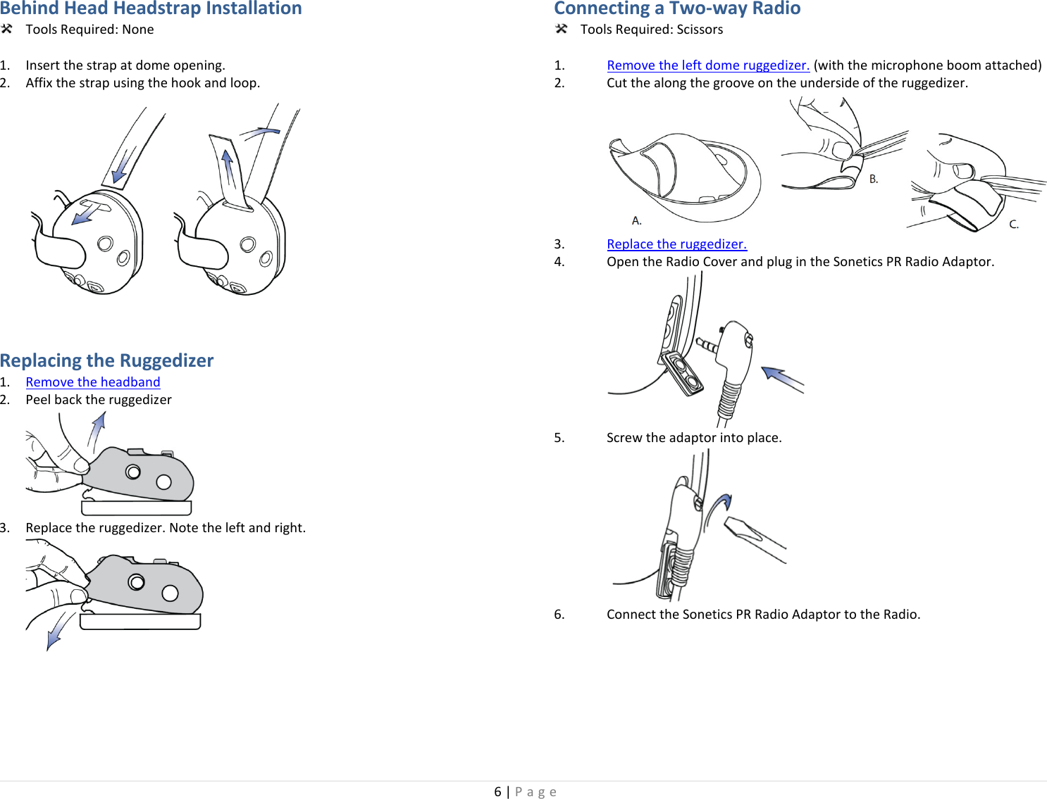 6 | Page  Behind Head Headstrap Installation  Tools Required: None  1. Insert the strap at dome opening. 2. Affix the strap using the hook and loop.   Replacing the Ruggedizer  1. Remove the headband 2. Peel back the ruggedizer  3. Replace the ruggedizer. Note the left and right.   Connecting a Two-way Radio   Tools Required: Scissors  1. Remove the left dome ruggedizer. (with the microphone boom attached) 2. Cut the along the groove on the underside of the ruggedizer.  3. Replace the ruggedizer. 4. Open the Radio Cover and plug in the Sonetics PR Radio Adaptor.  5. Screw the adaptor into place.  6. Connect the Sonetics PR Radio Adaptor to the Radio. 