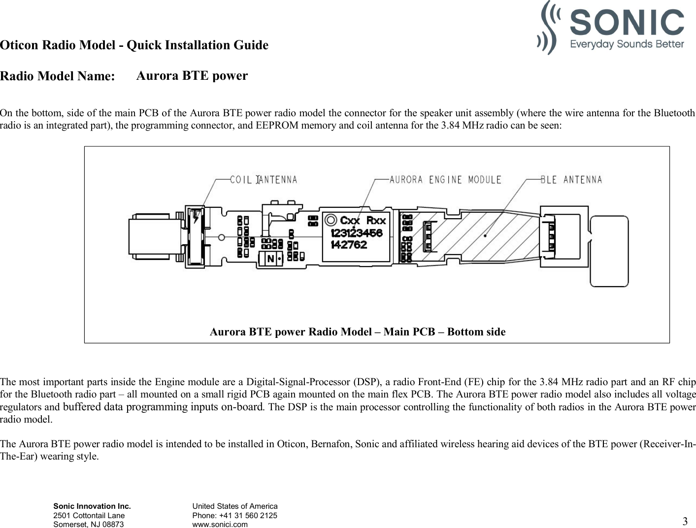 Aurora BTE power Oticon Radio Model - Quick Installation Guide Radio Model Name: Sonic Innovation Inc.  United States of America 2501 Cottontail Lane    Phone: +41 31 560 2125 Somerset, NJ 08873    www.sonici.com     3     On the bottom, side of the main PCB of the Aurora BTE power radio model the connector for the speaker unit assembly (where the wire antenna for the Bluetooth radio is an integrated part), the programming connector, and EEPROM memory and coil antenna for the 3.84 MHz radio can be seen:                       The most important parts inside the Engine module are a Digital-Signal-Processor (DSP), a radio Front-End (FE) chip for the 3.84 MHz radio part and an RF chip for the Bluetooth radio part – all mounted on a small rigid PCB again mounted on the main flex PCB. The Aurora BTE power radio model also includes all voltage regulators and buffered data programming inputs on-board. The DSP is the main processor controlling the functionality of both radios in the Aurora BTE power radio model.  The Aurora BTE power radio model is intended to be installed in Oticon, Bernafon, Sonic and affiliated wireless hearing aid devices of the BTE power (Receiver-In- The-Ear) wearing style.  Aurora BTE power Radio Model – Main PCB – Bottom side  