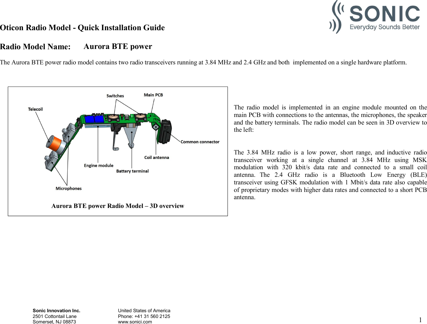 Aurora BTE power Oticon Radio Model - Quick Installation Guide Radio Model Name: Sonic Innovation Inc.  United States of America 2501 Cottontail Lane    Phone: +41 31 560 2125 Somerset, NJ 08873    www.sonici.com     1    The Aurora BTE power radio model contains two radio transceivers running at 3.84 MHz and 2.4 GHz and both  implemented on a single hardware platform.      The  radio  model  is  implemented  in  an  engine  module  mounted  on  the main PCB with connections to the antennas, the microphones, the speaker and the battery terminals. The radio model can be seen in 3D overview to the left:   The  3.84  MHz  radio  is  a  low  power,  short  range,  and inductive  radio transceiver  working  at  a  single  channel  at  3.84  MHz  using  MSK modulation  with  320  kbit/s  data  rate  and  connected  to  a  small  coil antenna.  The  2.4  GHz  radio  is  a  Bluetooth  Low  Energy  (BLE) transceiver using GFSK modulation with 1 Mbit/s data rate also capable of proprietary modes with higher data rates and connected to a short PCB antenna.                Aurora BTE power Radio Model – 3D overview  