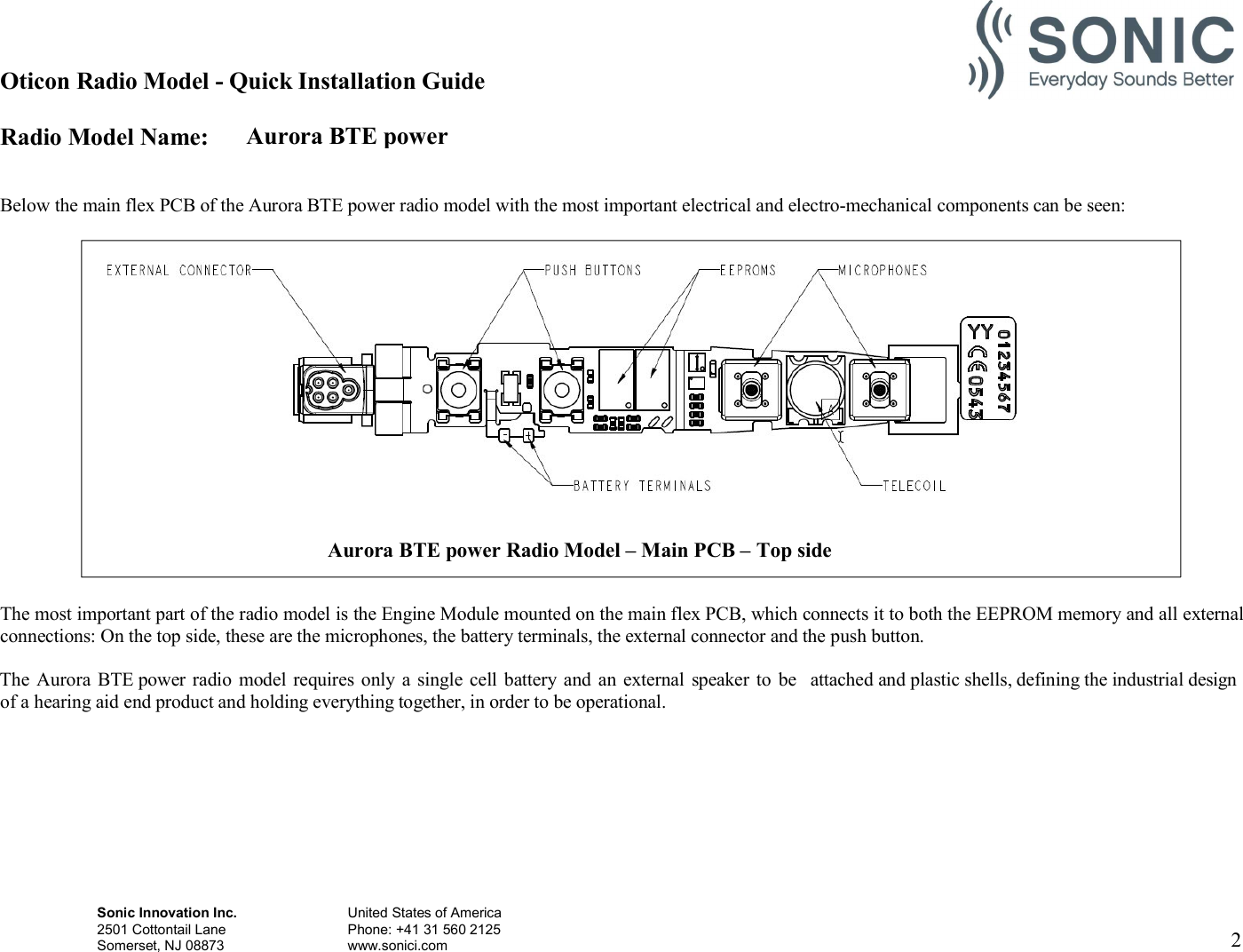 Aurora BTE power Oticon Radio Model - Quick Installation Guide Radio Model Name: Sonic Innovation Inc.  United States of America 2501 Cottontail Lane    Phone: +41 31 560 2125 Somerset, NJ 08873    www.sonici.com     2     Below the main flex PCB of the Aurora BTE power radio model with the most important electrical and electro-mechanical components can be seen:                      The most important part of the radio model is the Engine Module mounted on the main flex PCB, which connects it to both the EEPROM memory and all external connections: On the top side, these are the microphones, the battery terminals, the external connector and the push button.  The Aurora BTE power radio  model requires only a  single cell battery and  an  external  speaker to  be  attached and plastic shells, defining the industrial design of a hearing aid end product and holding everything together, in order to be operational.  Aurora BTE power Radio Model – Main PCB – Top side  