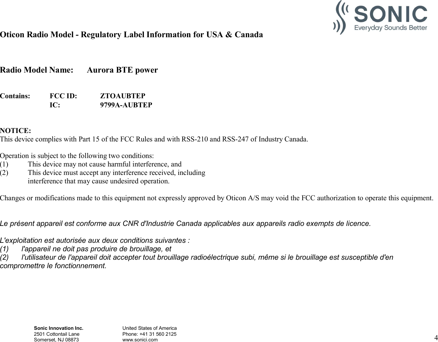 Sonic Innovation Inc.  United States of America 2501 Cottontail Lane    Phone: +41 31 560 2125 Somerset, NJ 08873    www.sonici.com     4   Oticon Radio Model - Regulatory Label Information for USA &amp; Canada   Radio Model Name:  Aurora BTE power   Contains: FCC ID: ZTOAUBTEP  IC: 9799A-AUBTEP   NOTICE: This device complies with Part 15 of the FCC Rules and with RSS-210 and RSS-247 of Industry Canada.  Operation is subject to the following two conditions: (1) This device may not cause harmful interference, and (2) This device must accept any interference received, including interference that may cause undesired operation.  Changes or modifications made to this equipment not expressly approved by Oticon A/S may void the FCC authorization to operate this equipment.  Le présent appareil est conforme aux CNR d&apos;Industrie Canada applicables aux appareils radio exempts de licence. L&apos;exploitation est autorisée aux deux conditions suivantes : (1)  l&apos;appareil ne doit pas produire de brouillage, et (2)  l&apos;utilisateur de l&apos;appareil doit accepter tout brouillage radioélectrique subi, même si le brouillage est susceptible d&apos;en compromettre le fonctionnement.     