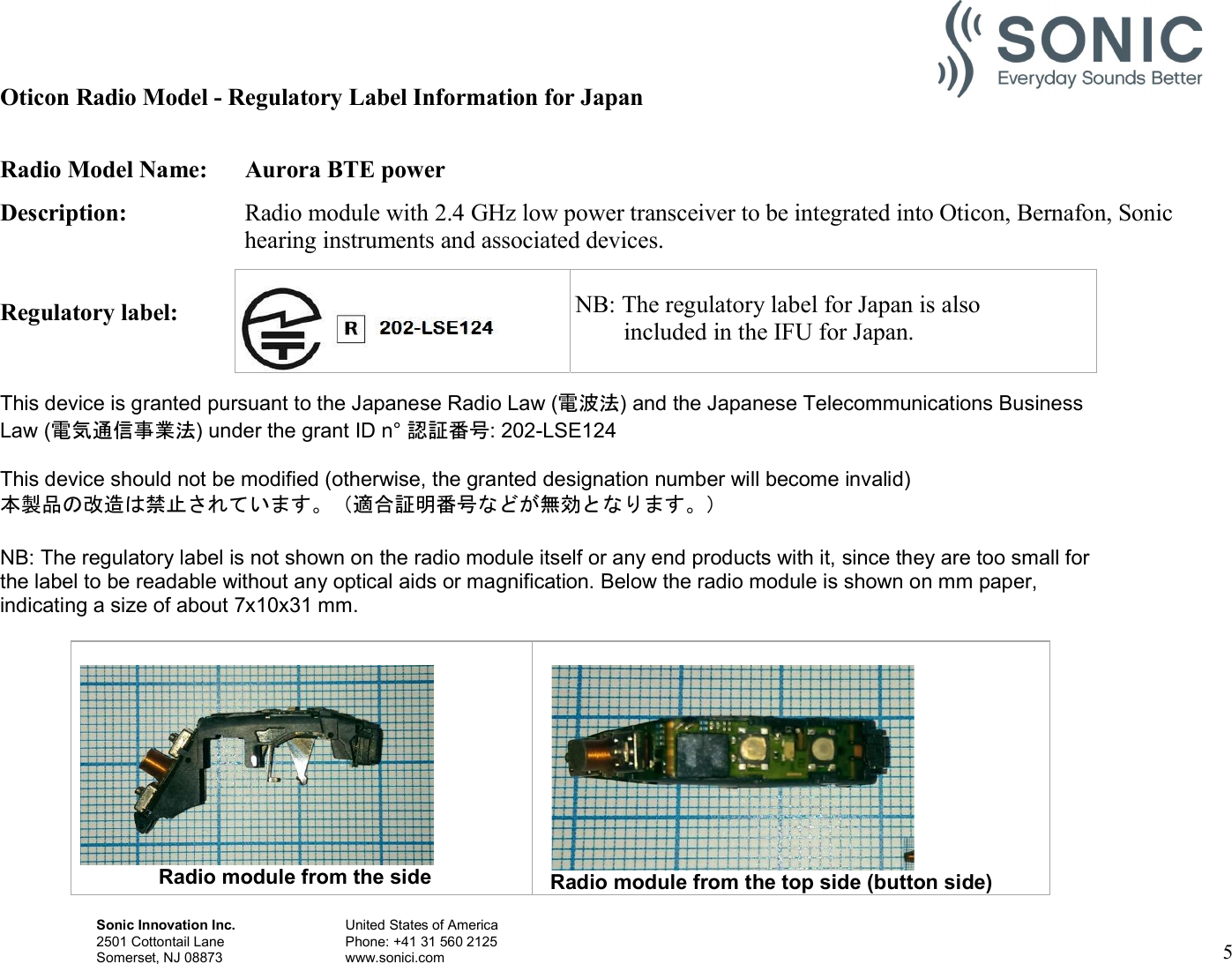 Sonic Innovation Inc.  United States of America 2501 Cottontail Lane    Phone: +41 31 560 2125 Somerset, NJ 08873    www.sonici.com     5   Oticon Radio Model - Regulatory Label Information for Japan  Radio Model Name:  Aurora BTE power Description:  Radio module with 2.4 GHz low power transceiver to be integrated into Oticon, Bernafon, Sonic hearing instruments and associated devices.  Regulatory label:       NB: The  This device is granted pursuant to the Japanese Radio Law (電波法) and the Japanese Telecommunications Business Law (電気通信事業法) under the grant ID n° 認証番号: 202-LSE124  This device should not be modified (otherwise, the granted designation number will become invalid) 本製品の改造は禁止されています。（適合証明番号などが無効となります。）  NB: The regulatory label is not shown on the radio module itself or any end products with it, since they are too small for the label to be readable without any optical aids or magnification. Below the radio module is shown on mm paper, indicating a size of about 7x10x31 mm.                          Radio module from the side   Radio module from the top side (button side)    NB: The regulatory label for Japan is also         included in the IFU for Japan. 