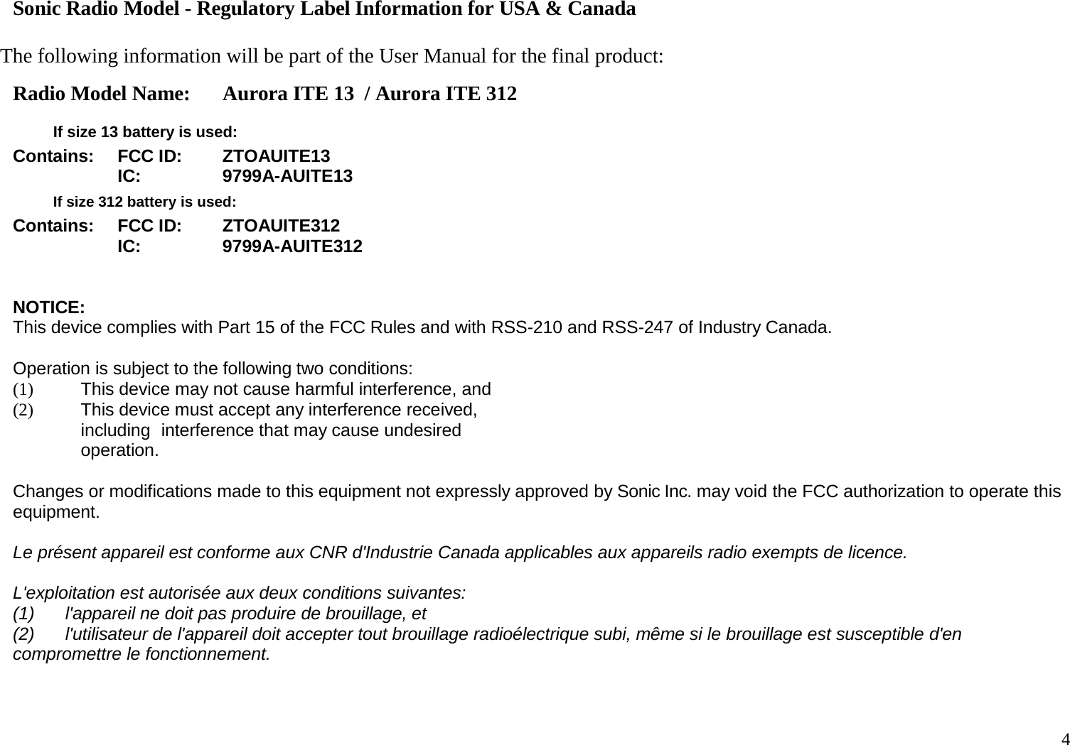 4   Sonic Radio Model - Regulatory Label Information for USA &amp; Canada  The following information will be part of the User Manual for the final product: Radio Model Name: Aurora ITE 13  / Aurora ITE 312   If size 13 battery is used: Contains: FCC ID: ZTOAUITE13  IC: 9799A-AUITE13  If size 312 battery is used: Contains: FCC ID: ZTOAUITE312  IC: 9799A-AUITE312   NOTICE: This device complies with Part 15 of the FCC Rules and with RSS-210 and RSS-247 of Industry Canada.  Operation is subject to the following two conditions: (1) This device may not cause harmful interference, and (2) This device must accept any interference received, including interference that may cause undesired operation.  Changes or modifications made to this equipment not expressly approved by Sonic Inc. may void the FCC authorization to operate this equipment. Le présent appareil est conforme aux CNR d&apos;Industrie Canada applicables aux appareils radio exempts de licence. L&apos;exploitation est autorisée aux deux conditions suivantes: (1) l&apos;appareil ne doit pas produire de brouillage, et (2) l&apos;utilisateur de l&apos;appareil doit accepter tout brouillage radioélectrique subi, même si le brouillage est susceptible d&apos;en compromettre le fonctionnement.   