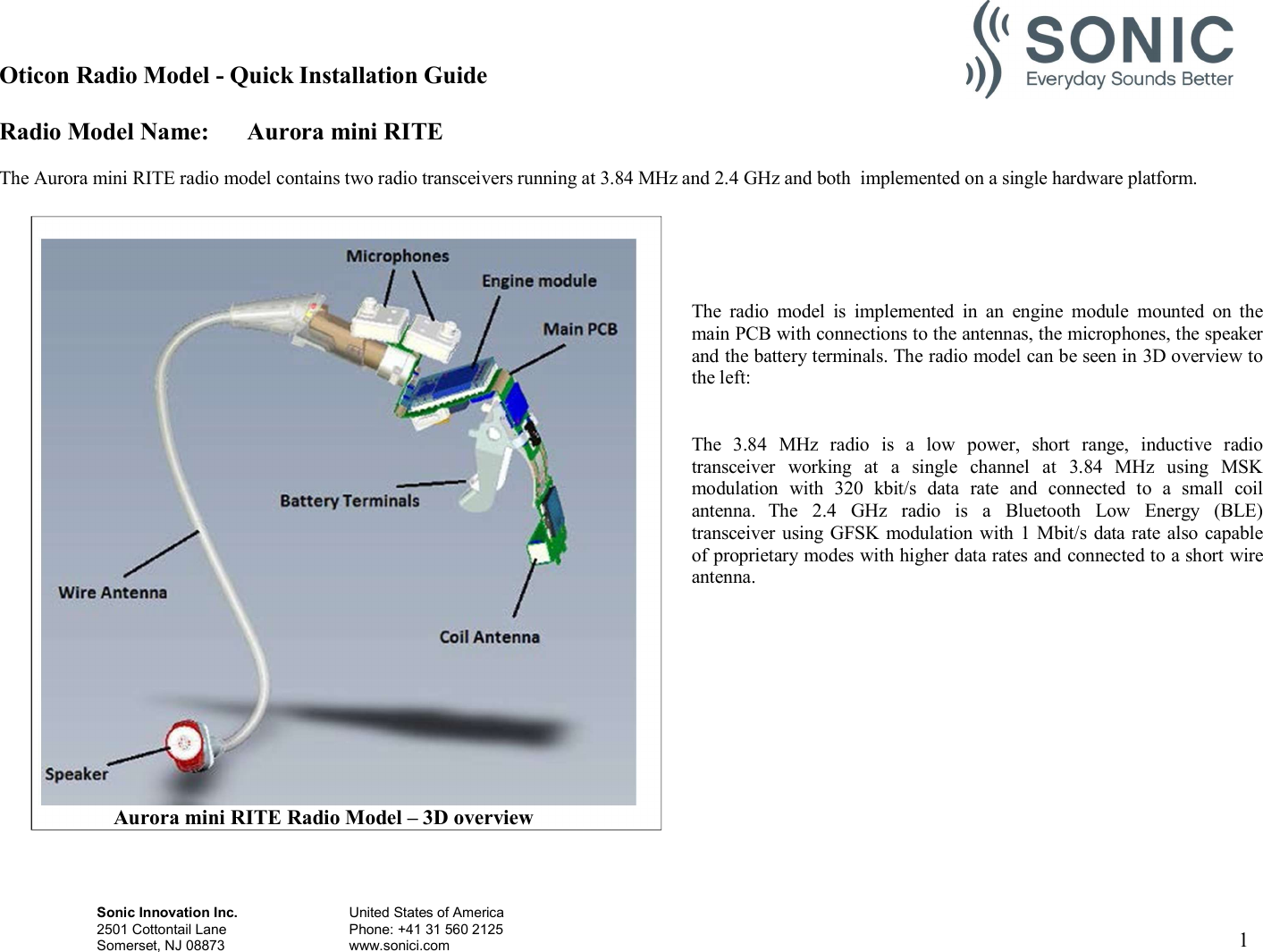 Oticon Radio Model - Quick Installation Guide Radio Model Name: Aurora mini RITE Sonic Innovation Inc.  United States of America 2501 Cottontail Lane    Phone: +41 31 560 2125 Somerset, NJ 08873    www.sonici.com  1    The Aurora mini RITE radio model contains two radio transceivers running at 3.84 MHz and 2.4 GHz and both  implemented on a single hardware platform.      The  radio  model  is  implemented  in  an  engine  module  mounted  on  the main PCB with connections to the antennas, the microphones, the speaker and the battery terminals. The radio model can be seen in 3D overview to the left:   The  3.84  MHz  radio  is  a  low  power,  short  range,  inductive  radio transceiver  working  at  a  single  channel  at  3.84  MHz  using  MSK modulation  with  320  kbit/s  data  rate  and  connected  to  a  small  coil antenna.  The  2.4  GHz  radio  is  a  Bluetooth  Low  Energy  (BLE) transceiver using GFSK modulation with 1 Mbit/s data rate also capable of proprietary modes with higher data rates and connected to a short wire antenna.                         Aurora mini RITE Radio Model – 3D overview 