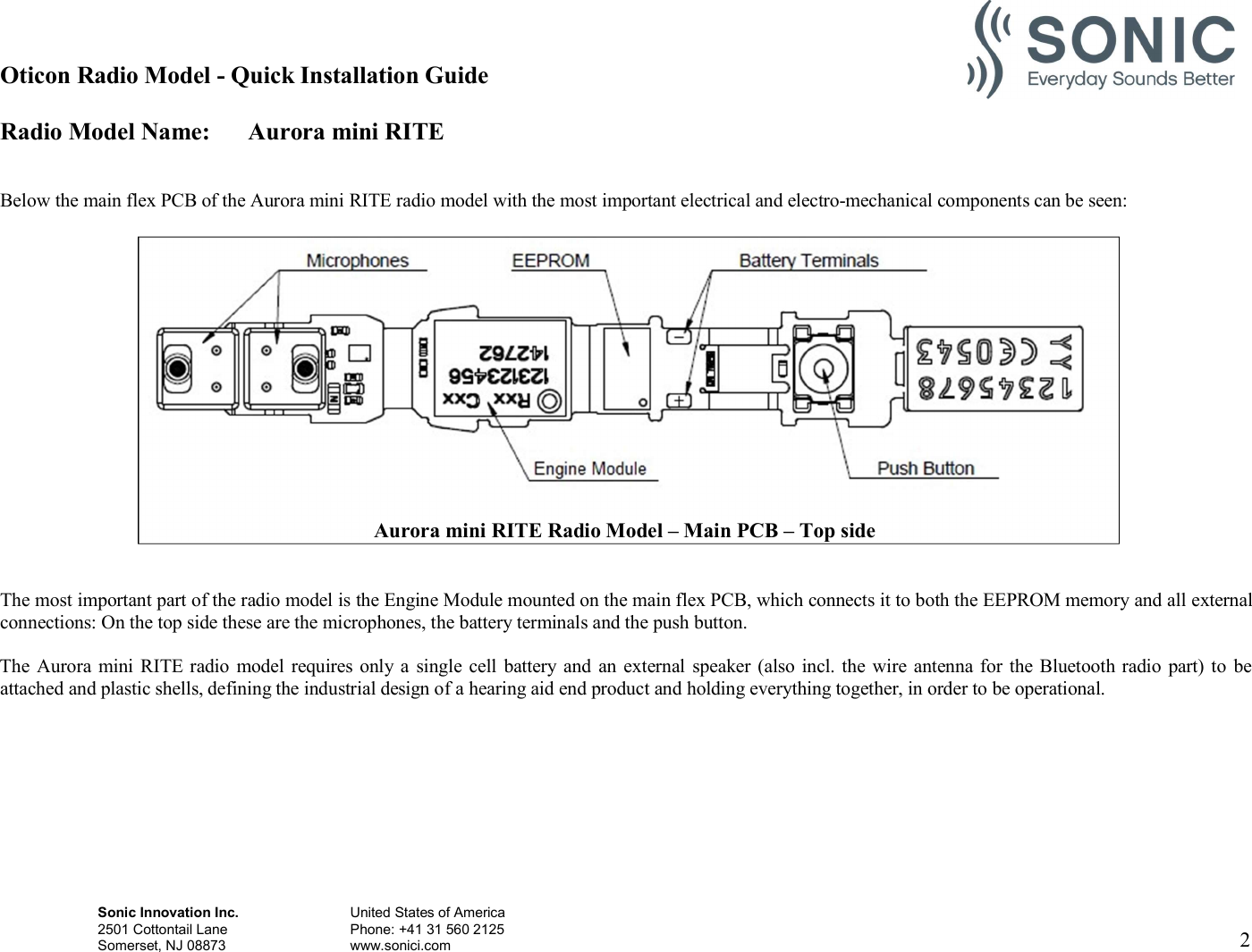 Oticon Radio Model - Quick Installation Guide Radio Model Name: Aurora mini RITE Sonic Innovation Inc.  United States of America 2501 Cottontail Lane    Phone: +41 31 560 2125 Somerset, NJ 08873    www.sonici.com  2     Below the main flex PCB of the Aurora mini RITE radio model with the most important electrical and electro-mechanical components can be seen:     The most important part of the radio model is the Engine Module mounted on the main flex PCB, which connects it to both the EEPROM memory and all external connections: On the top side these are the microphones, the battery terminals and the push button.  The Aurora mini RITE radio model  requires only a single  cell  battery and  an external  speaker (also incl. the wire antenna for the Bluetooth radio part) to  be attached and plastic shells, defining the industrial design of a hearing aid end product and holding everything together, in order to be operational.            Aurora mini RITE Radio Model – Main PCB – Top side 