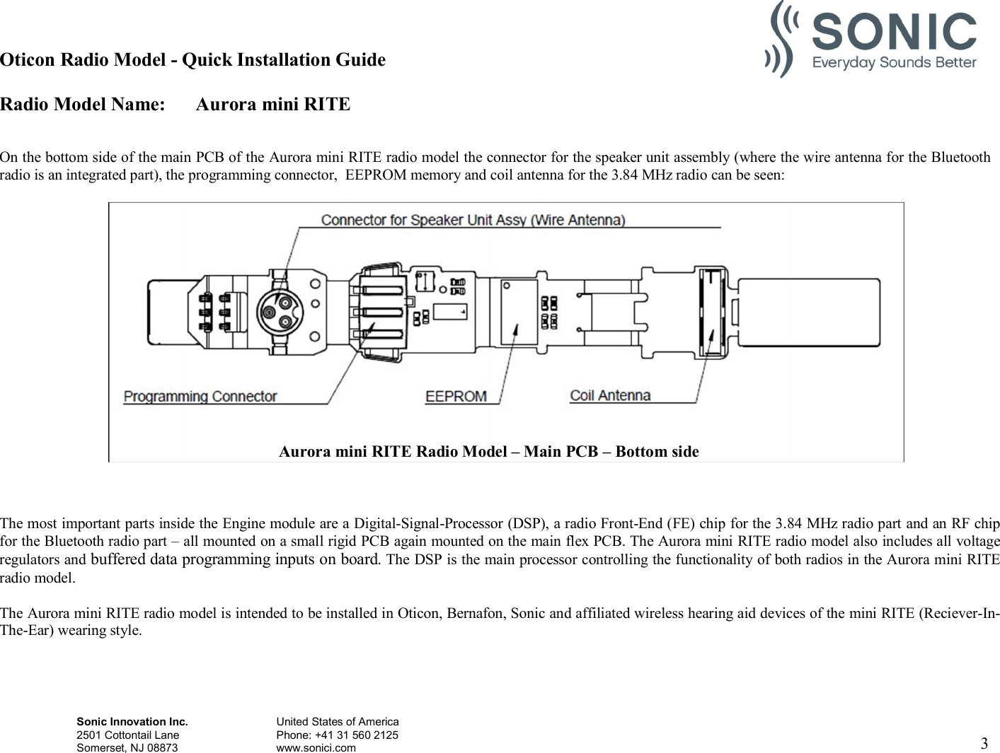 Oticon Radio Model - Quick Installation Guide Radio Model Name: Aurora mini RITE Sonic Innovation Inc.  United States of America 2501 Cottontail Lane    Phone: +41 31 560 2125 Somerset, NJ 08873    www.sonici.com  3     On the bottom side of the main PCB of the Aurora mini RITE radio model the connector for the speaker unit assembly (where the wire antenna for the Bluetooth radio is an integrated part), the programming connector,  EEPROM memory and coil antenna for the 3.84 MHz radio can be seen:      The most important parts inside the Engine module are a Digital-Signal-Processor (DSP), a radio Front-End (FE) chip for the 3.84 MHz radio part and an RF chip for the Bluetooth radio part – all mounted on a small rigid PCB again mounted on the main flex PCB. The Aurora mini RITE radio model also includes all voltage regulators and buffered data programming inputs on board. The DSP is the main processor controlling the functionality of both radios in the Aurora mini RITE radio model.  The Aurora mini RITE radio model is intended to be installed in Oticon, Bernafon, Sonic and affiliated wireless hearing aid devices of the mini RITE (Reciever-In- The-Ear) wearing style.             Aurora mini RITE Radio Model – Main PCB – Bottom side 