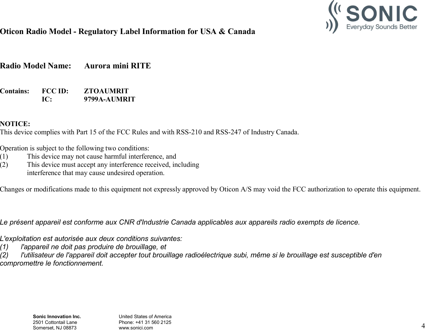 Sonic Innovation Inc.  United States of America 2501 Cottontail Lane    Phone: +41 31 560 2125 Somerset, NJ 08873    www.sonici.com  4   Oticon Radio Model - Regulatory Label Information for USA &amp; Canada   Radio Model Name:  Aurora mini RITE   Contains: FCC ID: ZTOAUMRIT  IC: 9799A-AUMRIT   NOTICE: This device complies with Part 15 of the FCC Rules and with RSS-210 and RSS-247 of Industry Canada.  Operation is subject to the following two conditions: (1) This device may not cause harmful interference, and (2) This device must accept any interference received, including interference that may cause undesired operation.  Changes or modifications made to this equipment not expressly approved by Oticon A/S may void the FCC authorization to operate this equipment.   Le présent appareil est conforme aux CNR d&apos;Industrie Canada applicables aux appareils radio exempts de licence. L&apos;exploitation est autorisée aux deux conditions suivantes: (1)  l&apos;appareil ne doit pas produire de brouillage, et (2)  l&apos;utilisateur de l&apos;appareil doit accepter tout brouillage radioélectrique subi, même si le brouillage est susceptible d&apos;en compromettre le fonctionnement.     