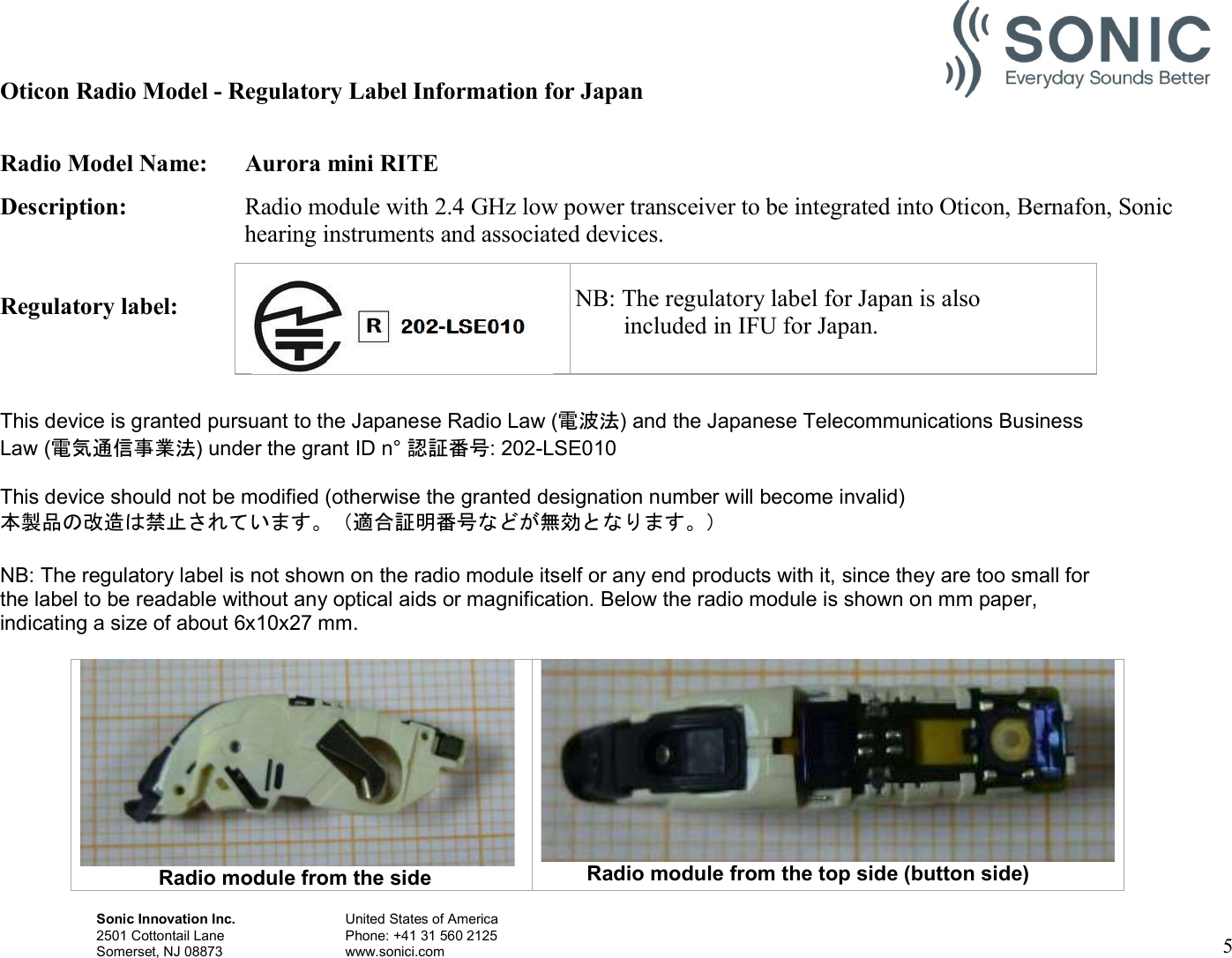 Sonic Innovation Inc.  United States of America 2501 Cottontail Lane    Phone: +41 31 560 2125 Somerset, NJ 08873    www.sonici.com  5   Oticon Radio Model - Regulatory Label Information for Japan  Radio Model Name:  Aurora mini RITE Description:  Radio module with 2.4 GHz low power transceiver to be integrated into Oticon, Bernafon, Sonic hearing instruments and associated devices.  Regulatory label:       NB: The   This device is granted pursuant to the Japanese Radio Law (電波法) and the Japanese Telecommunications Business Law (電気通信事業法) under the grant ID n° 認証番号: 202-LSE010  This device should not be modified (otherwise the granted designation number will become invalid) 本製品の改造は禁止されています。（適合証明番号などが無効となります。）  NB: The regulatory label is not shown on the radio module itself or any end products with it, since they are too small for the label to be readable without any optical aids or magnification. Below the radio module is shown on mm paper, indicating a size of about 6x10x27 mm.                         Radio module from the side  Radio module from the top side (button side)    NB: The regulatory label for Japan is also         included in IFU for Japan. 