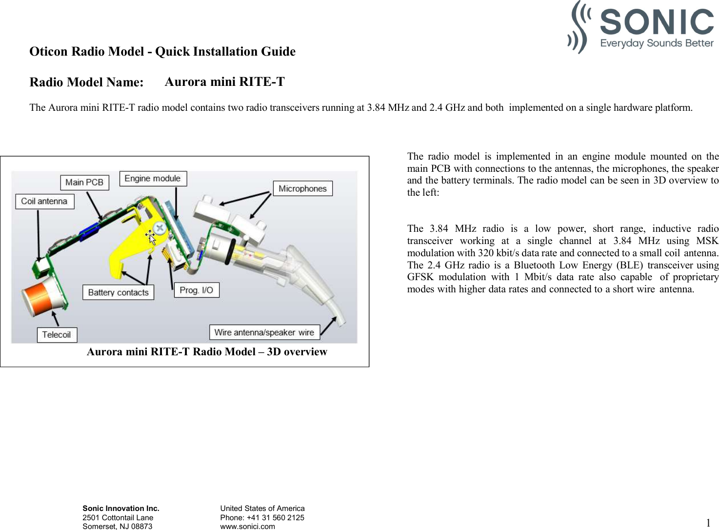 Oticon Radio Model - Quick Installation Guide Radio Model Name: Aurora mini RITE-T Sonic Innovation Inc.  United States of America 2501 Cottontail Lane    Phone: +41 31 560 2125 Somerset, NJ 08873    www.sonici.com  1    The Aurora mini RITE-T radio model contains two radio transceivers running at 3.84 MHz and 2.4 GHz and both  implemented on a single hardware platform.    The  radio  model  is  implemented  in  an  engine  module  mounted  on  the main PCB with connections to the antennas, the microphones, the speaker and the battery terminals. The radio model can be seen in 3D overview to the left:   The  3.84  MHz  radio  is  a  low  power,  short  range,  inductive  radio transceiver  working  at  a  single  channel  at  3.84  MHz  using  MSK modulation with 320 kbit/s data rate and connected to a small coil antenna. The  2.4  GHz  radio  is  a  Bluetooth  Low  Energy (BLE)  transceiver using GFSK  modulation  with  1  Mbit/s  data  rate  also  capable  of  proprietary modes with higher data rates and connected to a short wire  antenna.   Aurora mini RITE-T Radio Model – 3D overview 