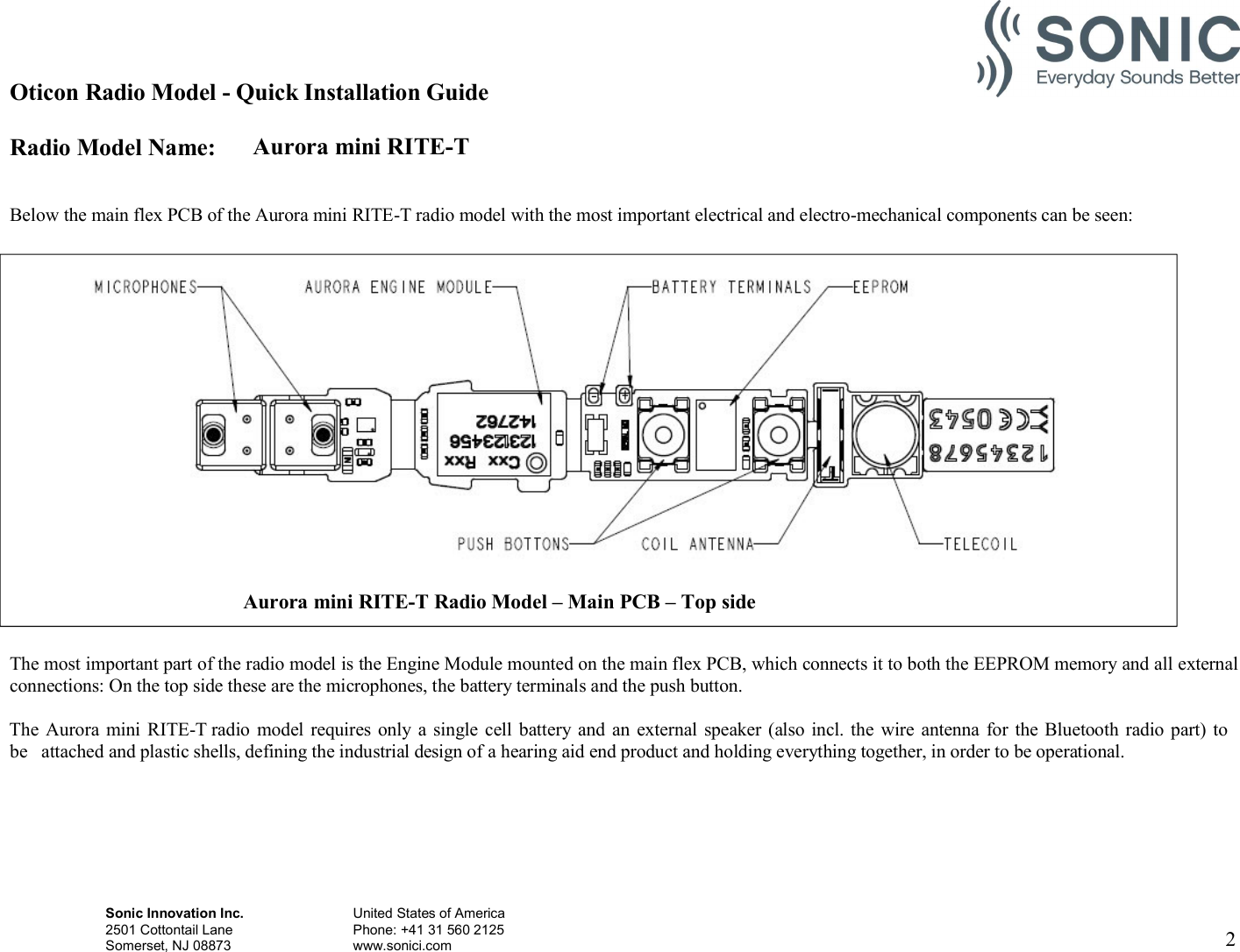 Oticon Radio Model - Quick Installation Guide Radio Model Name: Aurora mini RITE-T Sonic Innovation Inc.  United States of America 2501 Cottontail Lane    Phone: +41 31 560 2125 Somerset, NJ 08873    www.sonici.com  2     Below the main flex PCB of the Aurora mini RITE-T radio model with the most important electrical and electro-mechanical components can be seen:    The most important part of the radio model is the Engine Module mounted on the main flex PCB, which connects it to both the EEPROM memory and all external connections: On the top side these are the microphones, the battery terminals and the push button.  The Aurora  mini RITE-T radio  model  requires only a single cell battery and an  external  speaker  (also incl. the  wire antenna for the Bluetooth radio part) to be  attached and plastic shells, defining the industrial design of a hearing aid end product and holding everything together, in order to be operational.  Aurora mini RITE-T Radio Model – Main PCB – Top side  