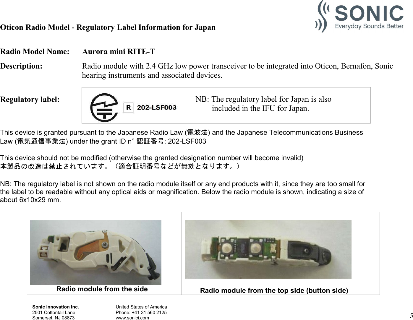 Sonic Innovation Inc.  United States of America 2501 Cottontail Lane    Phone: +41 31 560 2125 Somerset, NJ 08873    www.sonici.com  5   Oticon Radio Model - Regulatory Label Information for Japan  Radio Model Name:  Aurora mini RITE-T Description:  Radio module with 2.4 GHz low power transceiver to be integrated into Oticon, Bernafon, Sonic hearing instruments and associated devices.  Regulatory label:    This device is granted pursuant to the Japanese Radio Law (電波法) and the Japanese Telecommunications Business Law (電気通信事業法) under the grant ID n° 認証番号: 202-LSF003  This device should not be modified (otherwise the granted designation number will become invalid) 本製品の改造は禁止されています。（適合証明番号などが無効となります。）  NB: The regulatory label is not shown on the radio module itself or any end products with it, since they are too small for the label to be readable without any optical aids or magnification. Below the radio module is shown, indicating a size of about 6x10x29 mm.                          Radio module from the side   Radio module from the top side (button side)    NB: The regulatory label for Japan is also         included in the IFU for Japan. 