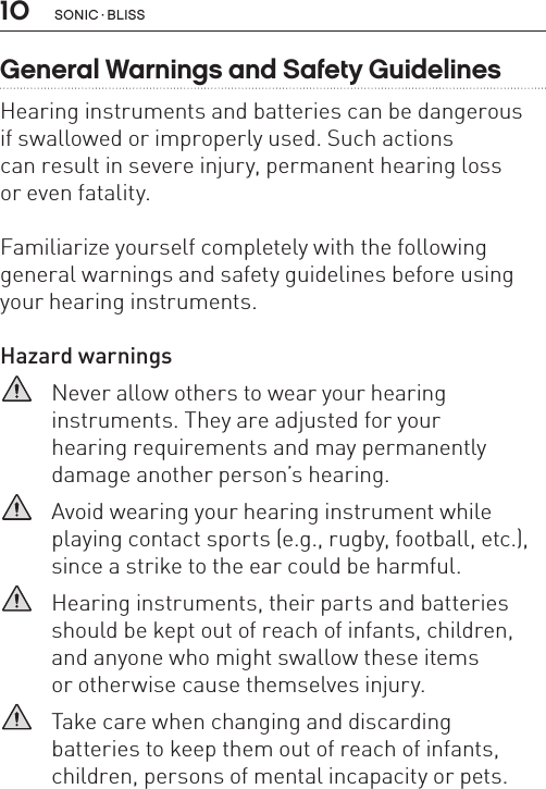 10 sonic · BLissGeneral Warnings and Safety GuidelinesHearing instruments and batteries can be dangerous  if swallowed or improperly used. Such actions  can result in severe injury, permanent hearing loss  or even fatality. Familiarize yourself completely with the following general warnings and safety guidelines before using your hearing instruments.Hazard warnings   Never allow others to wear your hearing  instruments. They are adjusted for your  hearing requirements and may permanently damage another person’s hearing.   Avoid wearing your hearing instrument while playing contact sports (e.g., rugby, football, etc.), since a strike to the ear could be harmful.   Hearing instruments, their parts and batteries should be kept out of reach of infants, children, and anyone who might swallow these items  or otherwise cause themselves injury.   Take care when changing and discarding  batteries to keep them out of reach of infants, children, persons of mental incapacity or pets. 