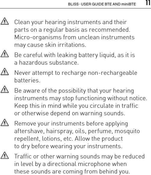  11BLISS · USER GUIDE BTE AND miniBTE   Clean your hearing instruments and their  parts on a regular basis as recommended.  Micro-organisms from unclean instruments  may cause skin irritations.   Be careful with leaking battery liquid, as it is  a hazardous substance.   Never attempt to recharge non-rechargeable batteries.   Be aware of the possibility that your hearing instruments may stop functioning without notice.Keep this in mind while you circulate in traffic  or otherwise depend on warning sounds.    Remove your instruments before applying  aftershave, hairspray, oils, perfume, mosquito repellent, lotions, etc. Allow the product  to dry before wearing your instruments.   Traffic or other warning sounds may be reduced in level by a directional microphone when  these sounds are coming from behind you.