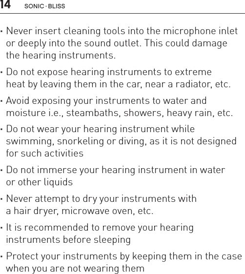 14 sonic · BLiss ·Never insert cleaning tools into the microphone inlet or deeply into the sound outlet. This could damage  the hearing instruments. ·Do not expose hearing instruments to extreme  heat by leaving them in the car, near a radiator, etc. ·Avoid exposing your instruments to water and  moisture i.e., steambaths, showers, heavy rain, etc. ·Do not wear your hearing instrument while  swimming, snorkeling or diving, as it is not designed for such activities ·Do not immerse your hearing instrument in water  or other liquids ·Never attempt to dry your instruments with  a hair dryer, microwave oven, etc. ·It is recommended to remove your hearing  instruments before sleeping ·Protect your instruments by keeping them in the case when you are not wearing them