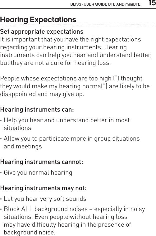  15BLISS · USER GUIDE BTE AND miniBTEHearing ExpectationsSet appropriate expectationsIt is important that you have the right expectations regarding your hearing instruments. Hearing  instruments can help you hear and understand better, but they are not a cure for hearing loss.People whose expectations are too high (“I thought  they would make my hearing normal”) are likely to be disappointed and may give up.Hearing instruments can: ·Help you hear and understand better in most  situations ·Allow you to participate more in group situations  and meetingsHearing instruments cannot: ·Give you normal hearingHearing instruments may not: ·Let you hear very soft sounds ·Block ALL background noises – especially in noisy situations. Even people without hearing loss  may have difficulty hearing in the presence of  background noise.