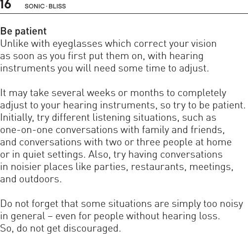 16 sonic · BLissBe patientUnlike with eyeglasses which correct your vision  as soon as you first put them on, with hearing  instruments you will need some time to adjust. It may take several weeks or months to completely adjust to your hearing instruments, so try to be patient. Initially, try different listening situations, such as one-on-one conversations with family and friends,  and conversations with two or three people at home  or in quiet settings. Also, try having conversations  in noisier places like parties, restaurants, meetings, and outdoors. Do not forget that some situations are simply too noisy in general – even for people without hearing loss.So, do not get discouraged.