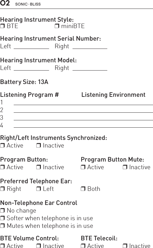 02 sonic · BLissHearing Instrument Style:r BTE  r miniBTE  Hearing Instrument Serial Number:Left Right Hearing Instrument Model:Left   RightBattery Size: 13A Listening Program #   Listening Environment1234 Right/Left Instruments Synchronized:r Active     r InactiveProgram Button:   Program Button Mute:r Active     r Inactive  r Active   r Inactive Preferred Telephone Ear: r Right  r Left     r BothNon-Telephone Ear Controlr No change r Softer when telephone is in user Mutes when telephone is in use BTE Volume Control:     BTE Telecoil:r Active   r Inactive   r Active   r Inactive      