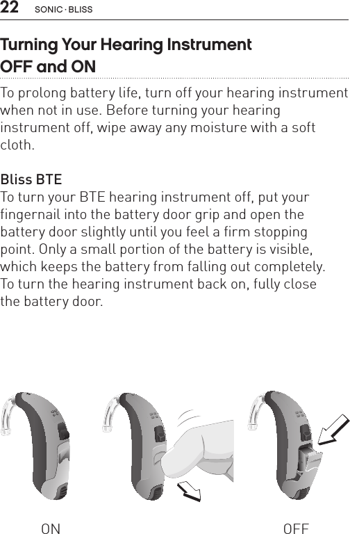 22 sonic · BLissTurning Your Hearing Instrument  OFF and ONTo prolong battery life, turn off your hearing instrument when not in use. Before turning your hearing  instrument off, wipe away any moisture with a soft cloth.Bliss BTE To turn your BTE hearing instrument off, put your fingernail into the battery door grip and open the battery door slightly until you feel a firm stopping  point. Only a small portion of the battery is visible, which keeps the battery from falling out completely.  To turn the hearing instrument back on, fully close  the battery door.ON OFFBL_ILLU_BTE_WithEarhook_BW_HI3BL_ILLU_BTE_InstrumentOnOff1_BW_HI5.1BL_ILLU_BTE_InstrumentOnOff2_BW_HI5.2