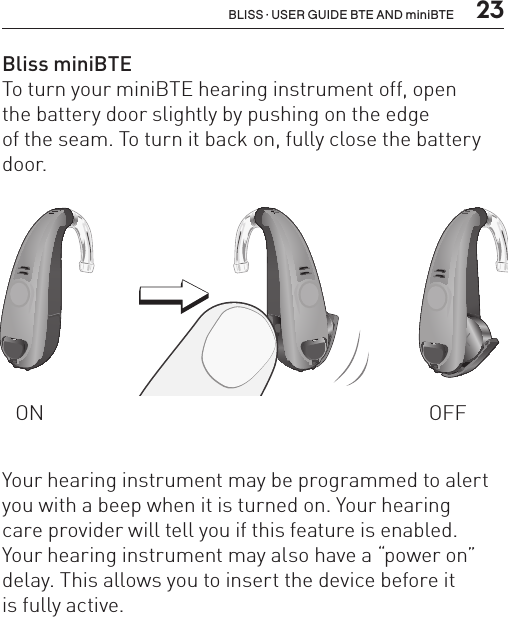  23BLISS · USER GUIDE BTE AND miniBTEBliss miniBTE To turn your miniBTE hearing instrument off, open  the battery door slightly by pushing on the edge  of the seam. To turn it back on, fully close the battery door.ON OFFBL_ILLU_miniBTE_WithEarhook_BW_HI3BL_ILLU_miniBTE_InstrumentOnOff1_BW_HI6.1BL_ILLU_miniBTE_InstrumentOnOff2_BW_HI6.2Your hearing instrument may be programmed to alert you with a beep when it is turned on. Your hearing  care provider will tell you if this feature is enabled.  Your hearing instrument may also have a “power on” delay. This allows you to insert the device before it  is fully active.