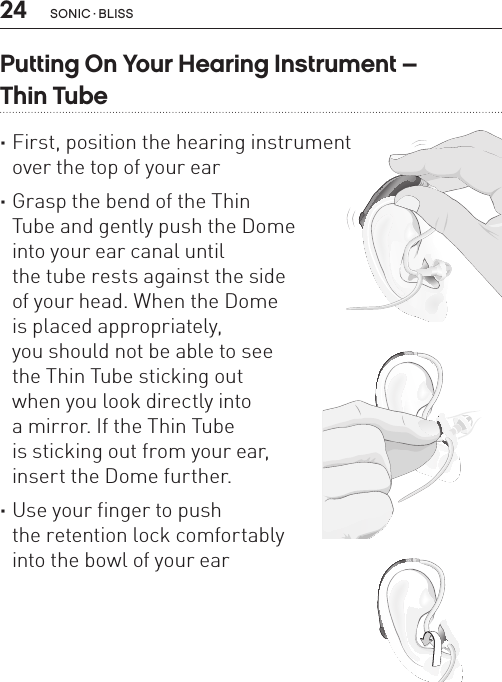 24 sonic · BLissPutting On Your Hearing Instrument –  Thin Tube ·First, position the hearing instrument  over the top of your ear ·Grasp the bend of the Thin  Tube and gently push the Dome  into your ear canal until  the tube rests against the side  of your head. When the Dome  is placed appropriately,  you should not be able to see  the Thin Tube sticking out  when you look directly into  a mirror. If the Thin Tube  is sticking out from your ear, insert the Dome further. ·Use your finger to push  the retention lock comfortably  into the bowl of your earBL_ILLU_miniBTE_PuttingOnInstrumentThinTube1_BW_HI7.1BL_ILLU_miniBTE_PuttingOnInstrumentThinTube2_BW_HI7.2BL_ILLU_miniBTE_PuttingOnInstrumentThinTube3_BW_HI7.3